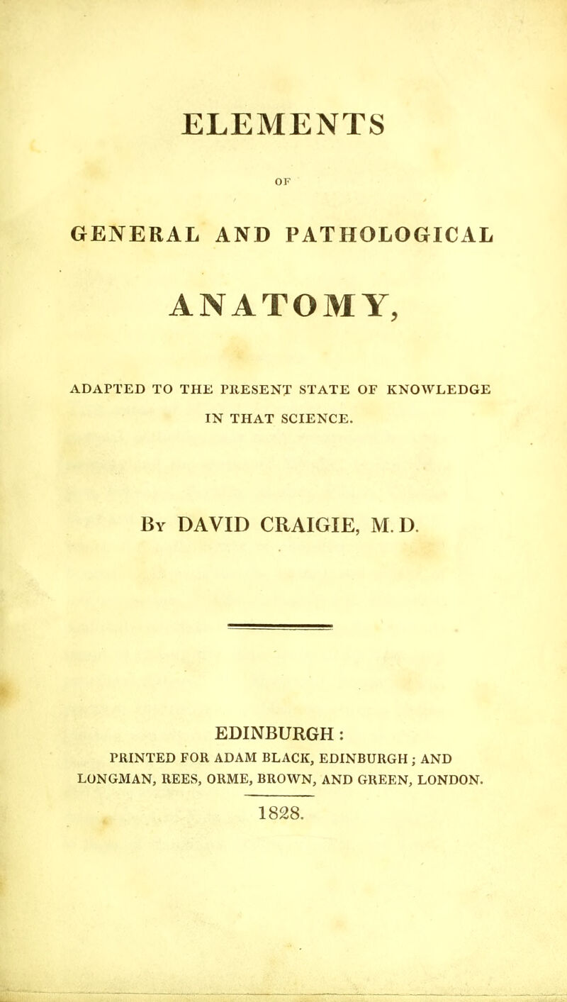 ELEMENTS OF GENERAL AND PATHOLOGICAL ANATOMY, ADAPTED TO THE PRESENT STATE OF KNOWLEDGE IN THAT SCIENCE. By DAVID CRAIGIE, M. D. EDINBURGH: PRINTED FOR ADAM BLACK, EDINBURGH; AND LONGMAN, REES, ORME, BROWN, AND GREEN, LONDON. 1828.