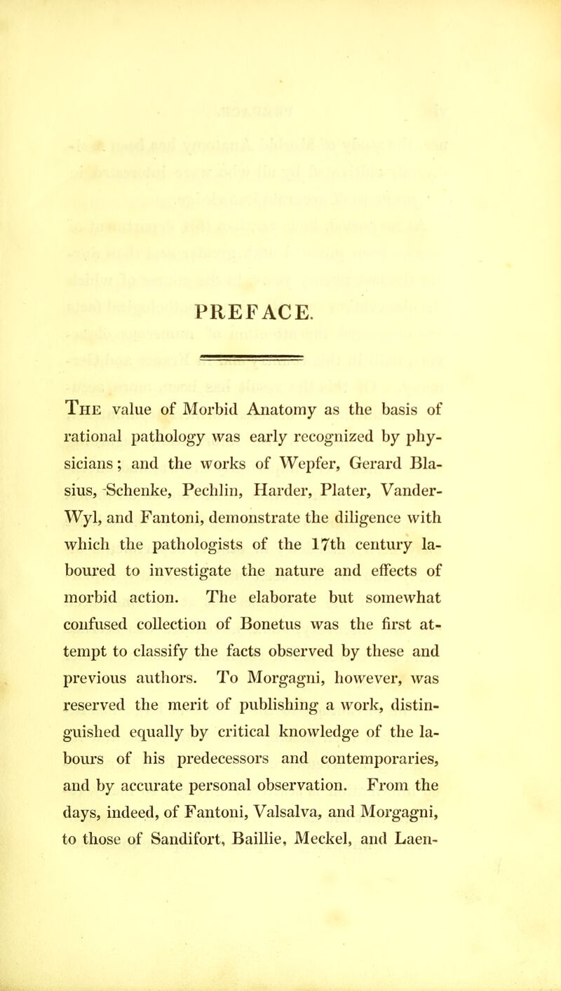 PREFACE. The value of Morbid Anatomy as the basis of rational pathology was early recognized by phy- sicians ; and the works of Wepfer, Gerard Bla- sius, Schenke, Pechlin, Harder, Plater, Vander- Wyl, and Fantoni, demonstrate the diligence with which the pathologists of the 17th century la- boured to investigate the nature and effects of morbid action. The elaborate but somewhat confused collection of Bonetus was the first at- tempt to classify the facts observed by these and previous authors. To Morgagni, however, was reserved the merit of publishing a work, distin- guished equally by critical knowledge of the la- bours of his predecessors and contemporaries, and by accurate personal observation. From the days, indeed, of Fantoni, Valsalva, and Morgagni, to those of Sandifoi't, Baillie, Meckel, and Laen-