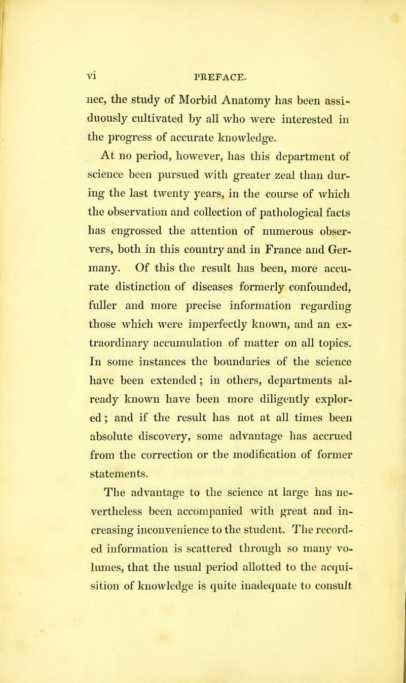 nec, the study of Morbid Anatomy has been assi- duously cultivated by all who were interested in the progress of accurate knowledge. At no period, however, has this department of science been pursued with greater zeal than dur- ing the last twenty years, in the course of which the observation and collection of pathological facts has engrossed the attention of numerous obser- vers, both in this country and in France and Ger- many. Of this the result has been, more accu- rate distinction of diseases formerly confounded, fuller and more precise information regarding those which were imperfectly known, and an ex- traordinary accumulation of matter on all topics. In some instances the boundaries of the science have been extended; in others, departments al- ready known have been more diligently explor- ed ; and if the result has not at all times been absolute discovery, some advantage has accrued from the correction or the modification of former statements. The advantage to the science at large has ne- vertheless been accompanied with great and in- creasing inconvenience to the student. The record- ed information is scattered through so many vo- lumes, that the usual period allotted to the acqui- sition of knowledge is quite inadequate to consult