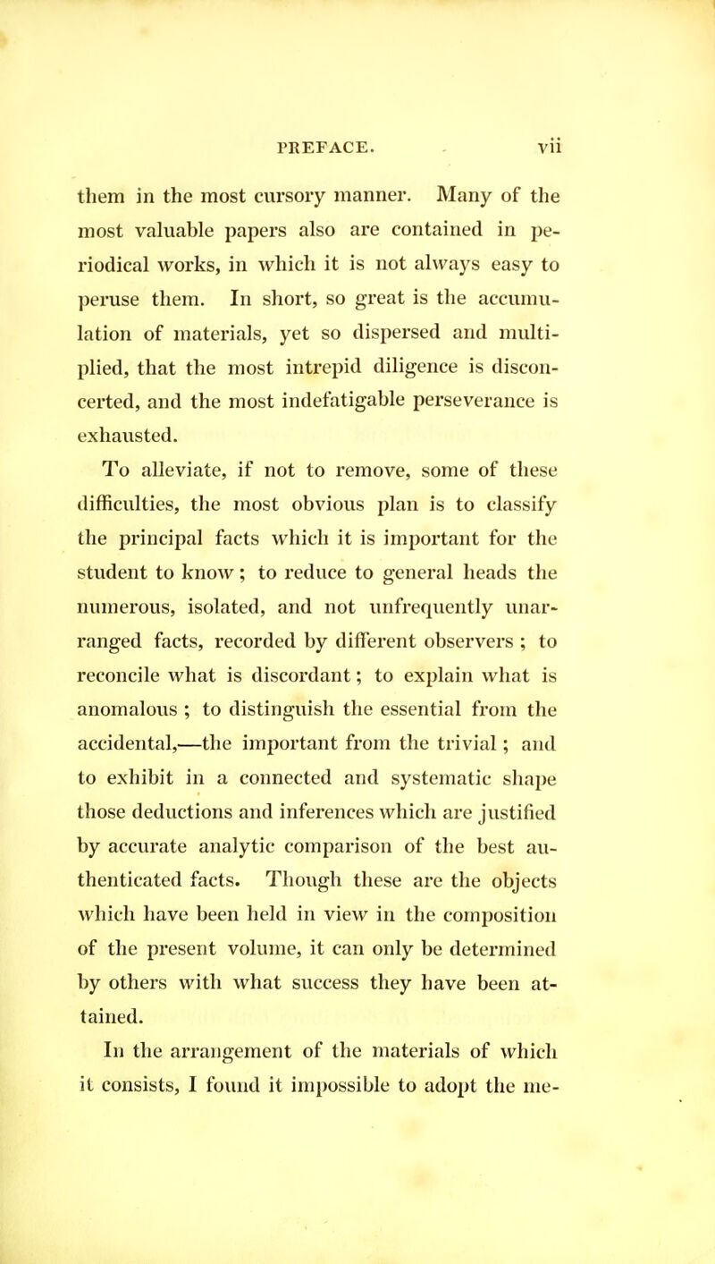 them in the most cursory manner. Many of the most valuable papers also are contained in pe- riodical works, in which it is not always easy to peruse them. In short, so great is the accumu- lation of materials, yet so dispersed and multi- plied, that the most intrepid diligence is discon- certed, and the most indefatigable perseverance is exhausted. To alleviate, if not to remove, some of these difficulties, the most obvious plan is to classify the principal facts which it is important for the student to know; to reduce to general heads the numerous, isolated, and not unfrequently unar- ranged facts, recorded by different observers ; to reconcile what is discordant; to explain what is anomalous ; to distinguish the essential from the accidental,—the important from the trivial; and to exhibit in a connected and systematic shape those deductions and inferences which are justified by accurate analytic comparison of the best au- thenticated facts. Though these are the objects which have been held in view in the composition of the present volume, it can only be determined by others with what success they have been at- tained. In the arrangement of the materials of which it consists, I found it impossible to adopt the me-