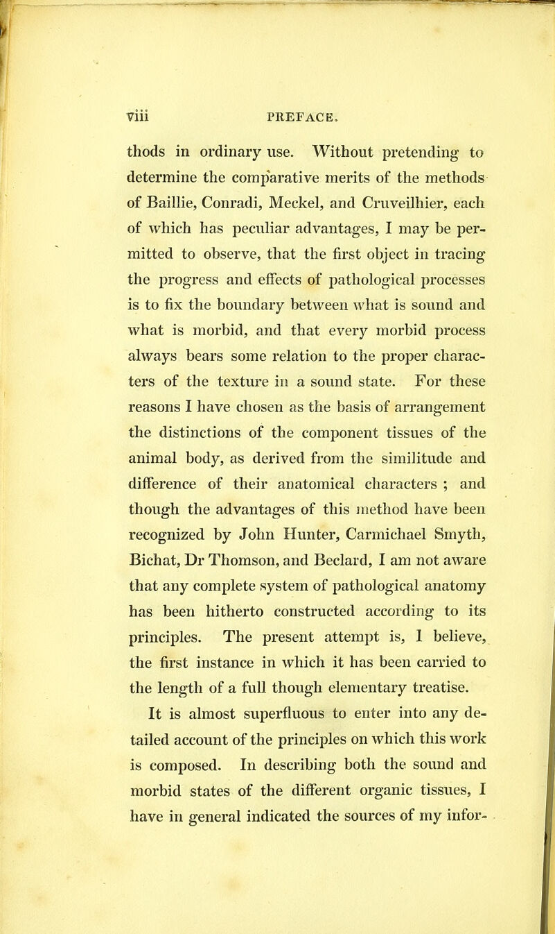 thods in ordinary use. Without pretending to determine the comparative merits of the methods of Baillie, Conradi, Meckel, and Cruveilhier, each of which has peculiar advantages, I may be per- mitted to observe, that the first object in tracing the progress and effects of pathological processes is to fix the boundary between what is sound and what is morbid, and that every morbid process always bears some relation to the proper charac- ters of the texture in a sound state. For these reasons I have chosen as the basis of arrangement the distinctions of the component tissues of the animal body, as derived from the similitude and difference of their anatomical characters ; and though the advantages of this method have been recognized by John Hunter, Carmichael Smyth, Bichat, Dr Thomson, and Beclard, I am not aware that any complete system of pathological anatomy has been hitherto constructed according to its principles. The present attempt is, 1 believe, the first instance in which it has been carried to the length of a full though elementary treatise. It is almost superfluous to enter into any de- tailed account of the principles on which this work is composed. In describing both the sound and morbid states of the different organic tissues, I have in general indicated the sources of my infor-