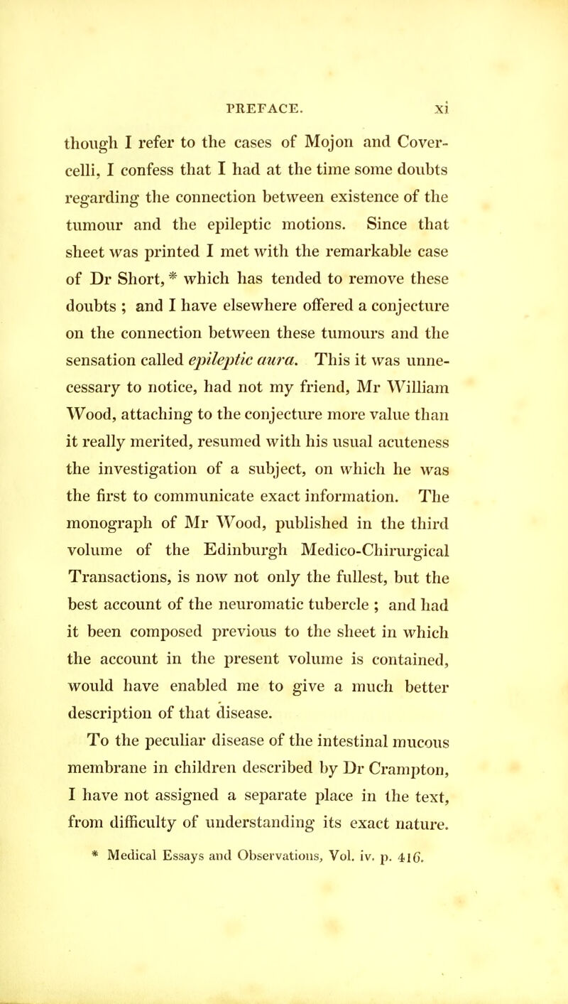 though I refer to the cases of Mojon and Cover- celli, I confess that I had at the time some doubts regarding the connection between existence of the tumour and the epileptic motions. Since that sheet was printed I met with the remarkable case of Dr Short, * which has tended to remove these doubts ; and I have elsewhere offered a conjecture on the connection between these tumours and the sensation called ej)ile2)tic aura. This it was unne- cessary to notice, had not my friend, Mr William Wood, attaching to the conjecture more value than it really merited, resumed with his usual acuteness the investigation of a subject, on which he was the first to communicate exact information. The monograph of Mr Wood, published in the third volume of the Edinburgh Medico-Chirurgical Transactions, is now not only the fullest, but the best account of the neuromatic tubercle ; and had it been composed previous to the sheet in which the account in the present volume is contained, would have enabled me to give a much better description of that disease. To the peculiar disease of the intestinal mucous membrane in children described by Dr Crampton, I have not assigned a separate place in the text, from difficulty of understanding its exact nature. * Medical Essays and Observations, Vol. iv. p. 410.