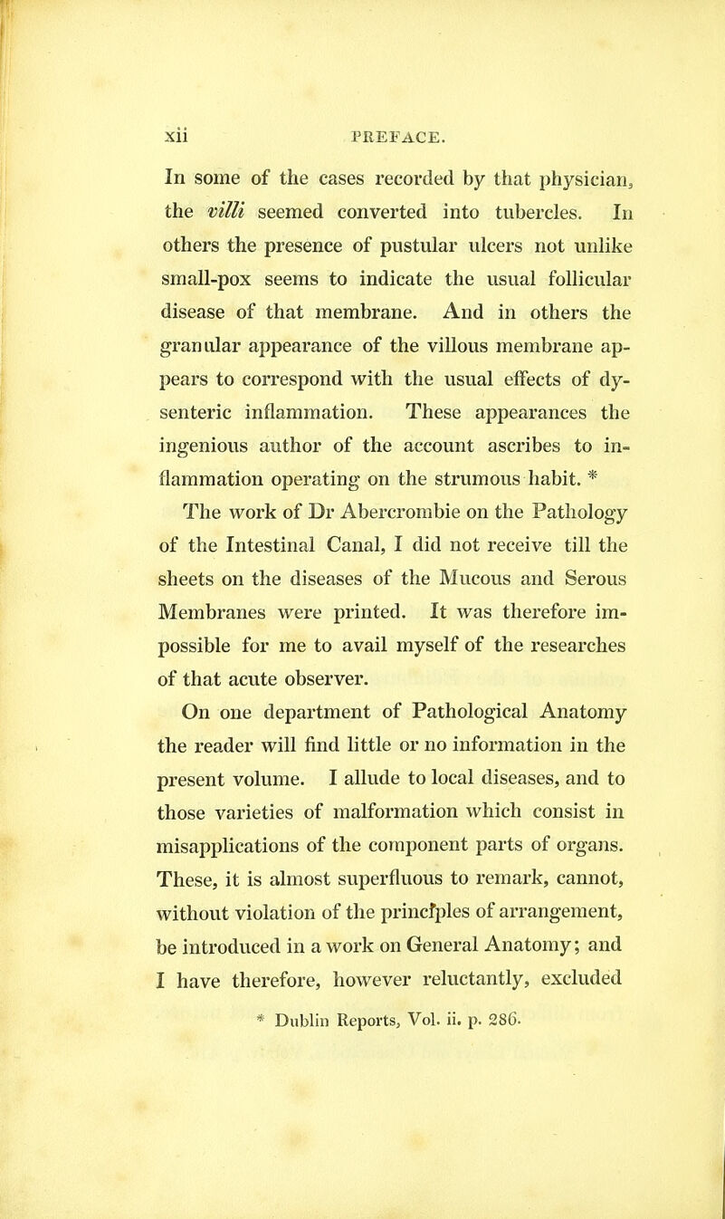 In some of the cases recorded by that physicians the viUi seemed converted into tubercles. In others the presence of pustular ulcers not unlike small-pox seems to indicate the usual follicular disease of that membrane. And in others the granular appearance of the villous membrane ap- pears to correspond with the usual effects of dy- senteric inflammation. These appearances the ingenious author of the account ascribes to in- flammation operating on the strumous habit. * The work of Dr Abei-crombie on the Pathology of the Intestinal Canal, I did not receive till the sheets on the diseases of the Mucous and Serous Membranes were printed. It was therefore im- possible for me to avail myself of the researches of that acute observer. On one department of Pathological Anatomy the reader will find little or no information in the present volume. I allude to local diseases, and to those varieties of malformation which consist in misapplications of the component parts of organs. These, it is almost superfluous to remark, cannot, without violation of the princfples of arrangement, be introduced in a work on General Anatomy; and I have therefore, however reluctantly, excluded * Dublin Reports, Vol. ii. p. 286-