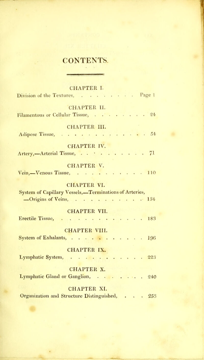 CONTENTS. CHAPTER I. Division of the Textures, Page 1 CHAPTER II. Filamentous or Cellular Tissue, 24- CHAPTER III. Adipose Tissue, 54- CHAPTER IV. Artery,—Arterial Tissue, . . • 71 CHAPTER V. Vein,—Venous Tissue, 110 CHAPTER VI. System of Capillary Vessels,—Terminations of Arteries, —Origins of Veins, 134' CHAPTER VII. Erectile Tissue, 183 CHAPTER VIII. System of Exhalants, 196 CHAPTER IX. Lymphatic System, 223 CHAPTER X. Lymphatic Gland or Ganglion, 240 CHAPTER XL Organization and Structure Distinguished, . . . 253