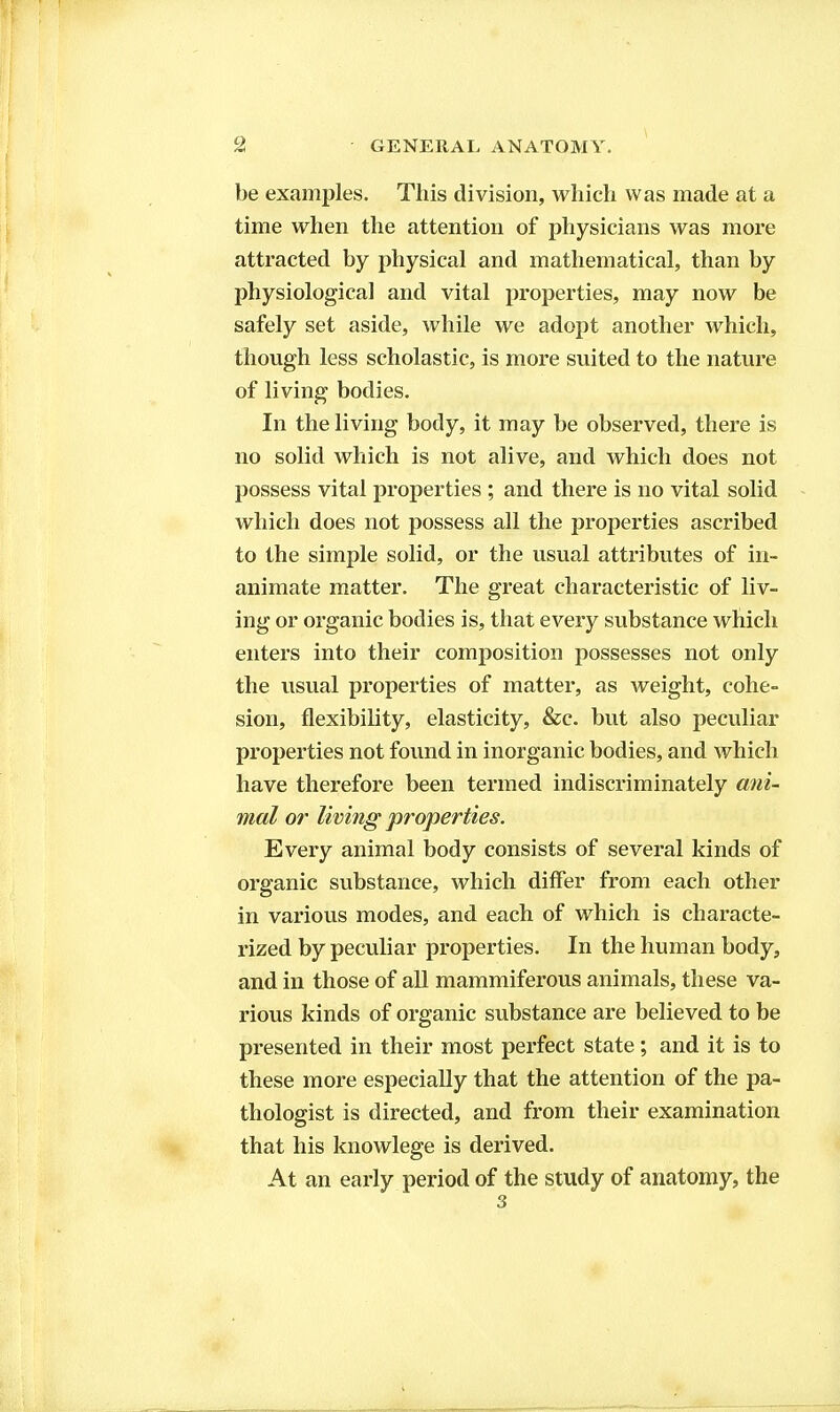 be examples. This division, which was made at a time when the attention of physicians was more attracted by physical and mathematical, than by physiological and vital properties, may now be safely set aside, while we adopt another which, though less scholastic, is more suited to the nature of living bodies. In the living body, it may be observed, there is no solid which is not alive, and which does not possess vital properties ; and there is no vital solid which does not possess all the properties ascribed to the simple solid, or the usual attributes of in- animate matter. The great characteristic of liv- ing or organic bodies is, that every substance which enters into their composition possesses not only the usual properties of matter, as weight, cohe- sion, flexibility, elasticity, &c. but also peculiar properties not found in inorganic bodies, and which have therefore been termed indiscriminately ani- mal or living' properties. Every animal body consists of several kinds of organic substance, which differ from each other in various modes, and each of which is characte- rized by peculiar properties. In the human body, and in those of all mammiferous animals, these va- rious kinds of organic substance are believed to be presented in their most perfect state; and it is to these more especially that the attention of the pa- thologist is directed, and from their examination that his knowlege is derived. At an early period of the study of anatomy, the 3