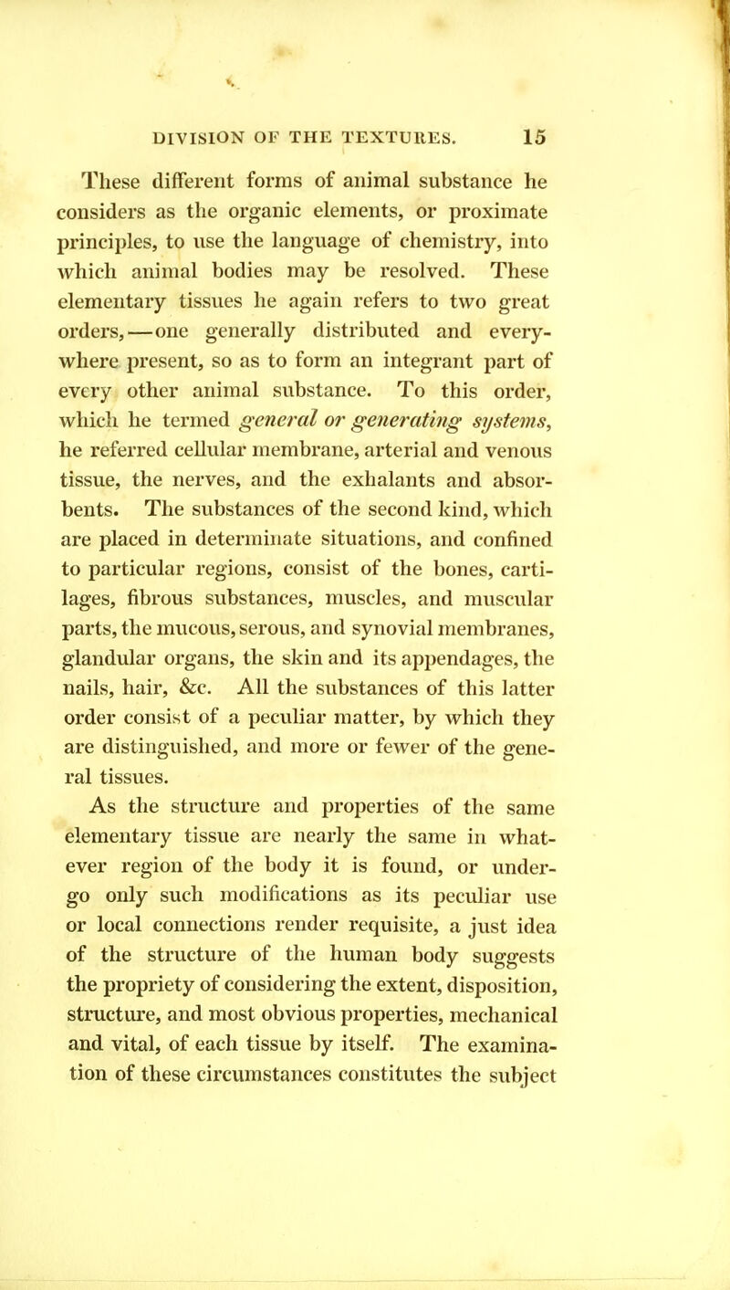 These different forms of animal substance he considers as the organic elements, or proximate principles, to use the language of chemistry, into which animal bodies may be resolved. These elementary tissues he again refers to two great orders,—one generally distributed and every- where present, so as to form an integrant part of every other animal substance. To this order, which he termed general or generating systems, he referred cellular membrane, arterial and venous tissue, the nerves, and the exhalants and absor- bents. The substances of the second kind, which are placed in determinate situations, and confined to particular regions, consist of the bones, carti- lages, fibrous substances, muscles, and muscular parts, the mucous, serous, and synovial membranes, glandular organs, the skin and its appendages, the nails, hair, &c. All the substances of this latter order consist of a peculiar matter, by which they are distinguished, and more or fewer of the gene- ral tissues. As the structure and properties of the same elementary tissue are nearly the same in what- ever region of the body it is found, or under- go only such modifications as its peculiar use or local connections render requisite, a just idea of the structure of the human body suggests the propriety of considering the extent, disposition, structure, and most obvious properties, mechanical and vital, of each tissue by itself. The examina- tion of these circumstances constitutes the subject