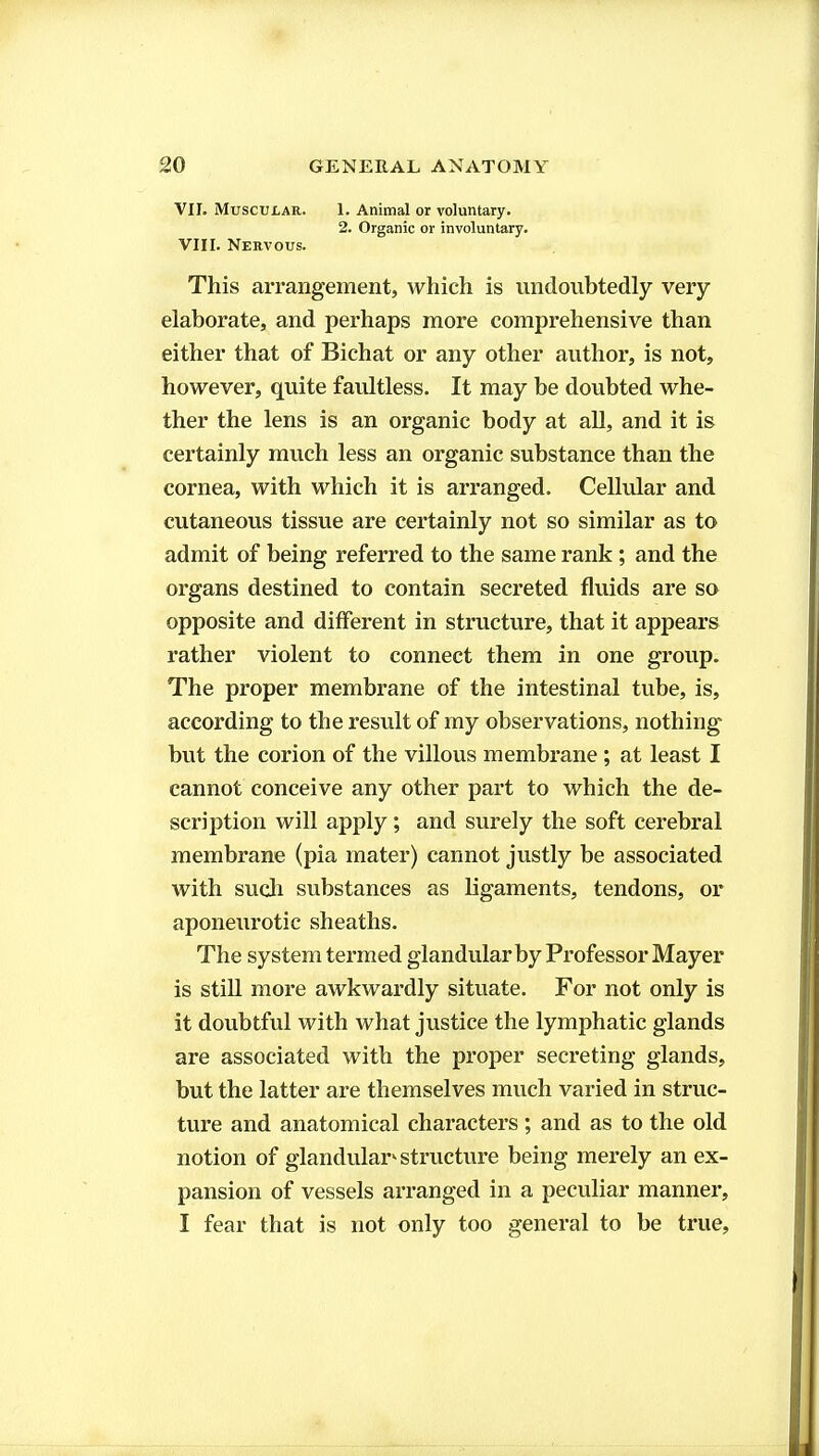 VII. Muscular. 1. Animal or voluntary. 2. Organic or involuntary. VIII. Nervous. This arrangement, which is undoubtedly very elaborate, and perhaps more comprehensive than either that of Bichat or any other author, is not, however, quite faultless. It may be doubted whe- ther the lens is an organic body at all, and it is certainly much less an organic substance than the cornea, with which it is arranged. Cellular and cutaneous tissue are certainly not so similar as to admit of being referred to the same rank ; and the organs destined to contain secreted fluids are so opposite and different in structure, that it appears rather violent to connect them in one group. The proper membrane of the intestinal tube, is, according to the result of my observations, nothing but the corion of the villous membrane ; at least I cannot conceive any other part to which the de- scription will apply; and surely the soft cerebral membrane (pia mater) cannot justly be associated with such substances as ligaments, tendons, or aponeurotic sheaths. The system termed glandularby Professor Mayer is still more awkwardly situate. For not only is it doubtful with what justice the lymphatic glands are associated with the proper secreting glands, but the latter are themselves much varied in struc- ture and anatomical characters ; and as to the old notion of glandular^ structure being merely an ex- pansion of vessels arranged in a peculiar manner, I fear that is not only too general to be true.