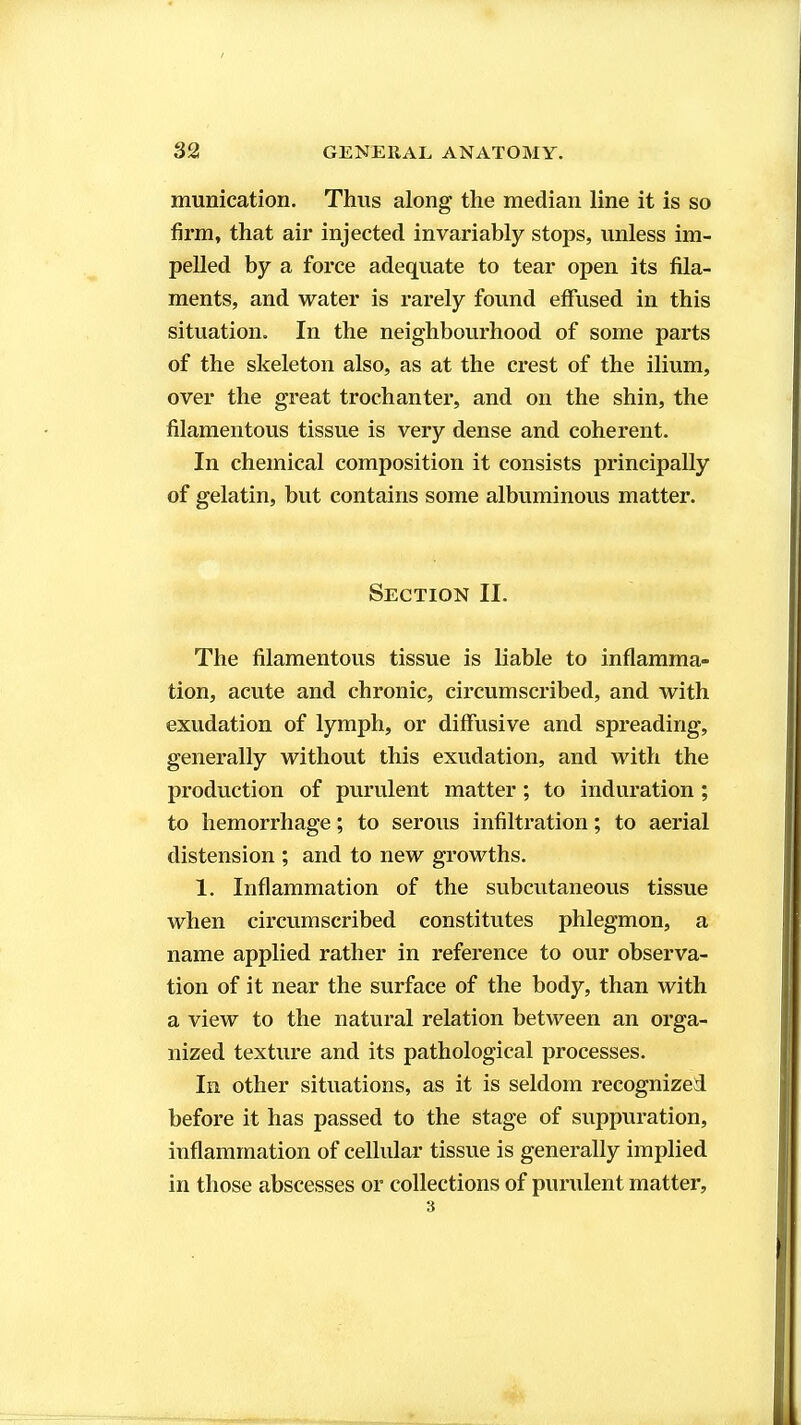 munication. Thus along the median line it is so firm, that air injected invariably stops, unless im- pelled by a force adequate to tear open its fila- ments, and water is rarely found effused in this situation. In the neighbourhood of some parts of the skeleton also, as at the crest of the ilium, over the great trochanter, and on the shin, the filamentous tissue is very dense and coherent. In chemical composition it consists principally of gelatin, but contains some albuminous matter. Section II. The filamentous tissue is liable to inflamma- tion, acute and chronic, circumscribed, and with exudation of lymph, or diffusive and spreading, generally without this exudation, and with the production of purulent matter; to induration ; to hemorrhage; to serous infiltration; to aerial distension ; and to new growths. 1. Inflammation of the subcutaneous tissue when circumscribed constitutes phlegmon, a name applied rather in reference to our observa- tion of it near the surface of the body, than with a view to the natural relation between an orga- nized texture and its pathological processes. In other situations, as it is seldom recognized before it has passed to the stage of suppuration, inflammation of ceUular tissue is generally implied in those abscesses or collections of purulent matter.