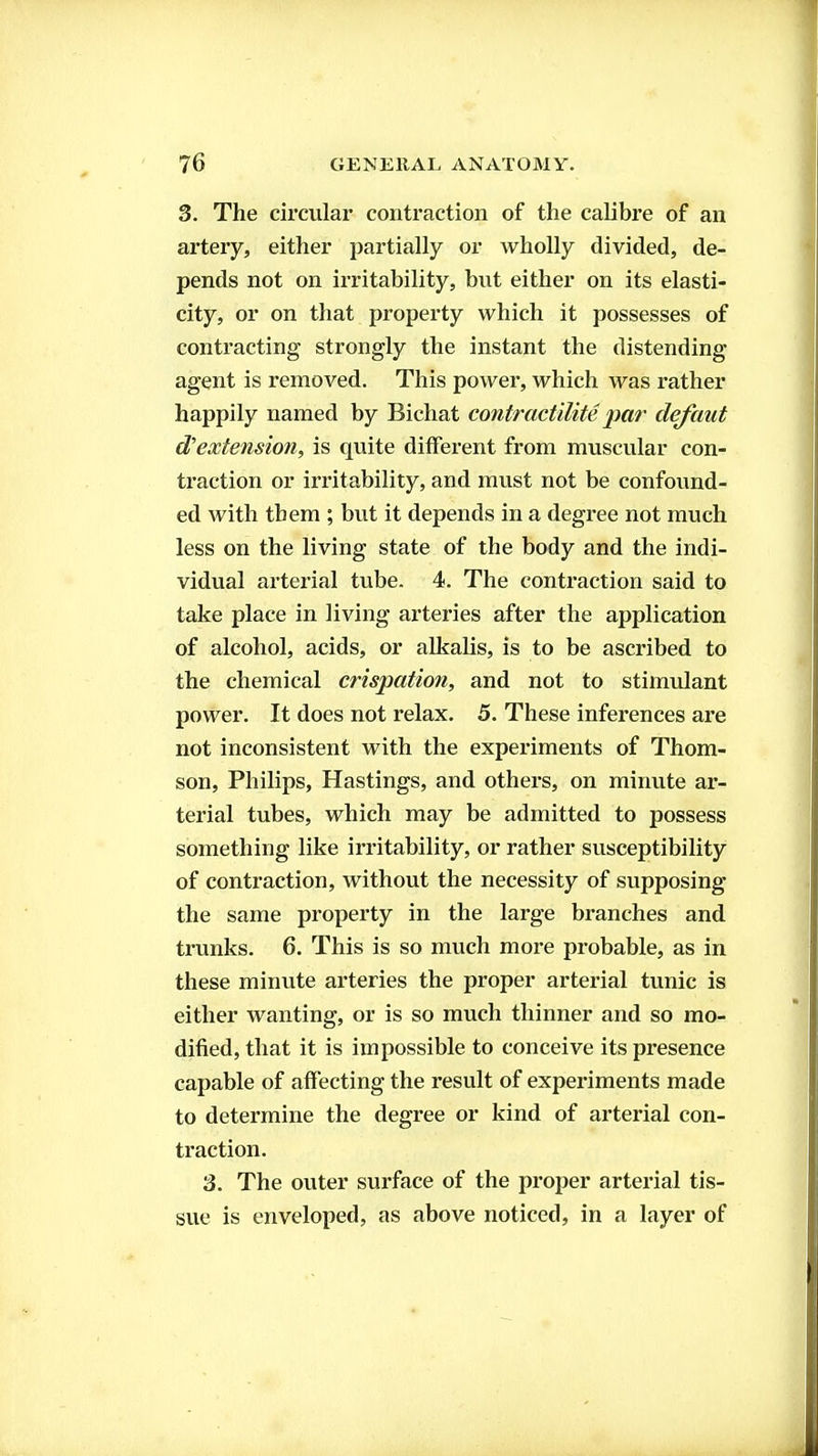 3. The circular contraction of the calibre of an artery, either partially or wholly divided, de- pends not on irritability, but either on its elasti- city, or on that property which it possesses of contracting strongly the instant the distending agent is removed. This power, which was rather happily named by Bichat contractilite par clefaut d'extension, is quite different from muscular con- traction or irritability, and must not be confound- ed with them ; but it depends in a degree not much less on the living state of the body and the indi- vidual arterial tube. 4. The contraction said to take place in living arteries after the application of alcohol, acids, or alkalis, is to be ascribed to the chemical crispation, and not to stimulant power. It does not relax. 5. These inferences are not inconsistent with the experiments of Thom- son, Philips, Hastings, and others, on minute ar- terial tubes, which may be admitted to possess something like irritability, or rather susceptibility of contraction, without the necessity of supposing the same property in the large branches and trunks. 6. This is so much more probable, as in these minute arteries the proper arterial tunic is either wanting, or is so much thinner and so mo- dified, that it is impossible to conceive its presence capable of affecting the result of experiments made to determine the degree or kind of arterial con- traction. 3. The outer surface of the proper arterial tis- sue is enveloped, as above noticed, in a layer of