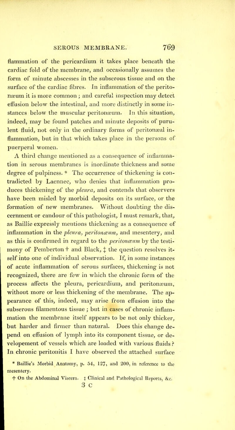 flammation of the pericardium it takes place beneath the cai'diac fold of the membrane, and occasionally assumes the form of minute abscesses in the subserous tissue and on the surface of the cardiac fibres. In inflammation of the perito- naeum it is more common ; and careful inspection may detect effusion below the intestinal, and more distinctly in some in- stances below the muscular peritoneum. In this situation, indeed, may be found patches and minute deposits of puru- lent fluid, not only in the ordinary forms of peritonaeal in- flammation, but in that which takes place in the persons of puerperal women. A third change mentioned as a consequence of inflamma- tion in serous membranes is inordinate thickness and some degree of pulpiness. * The occurrence of thickening is con- tradicted by Laennec, who denies that inflammation pro- duces thickening of the pleura, and contends that observers have been misled by morbid deposits on its surface, or the formation of new membranes. Without doubting the dis- cernment or candour of this pathologist, I must remark, that, as Baillie expressly mentions thickening as a consequence of inflammation in the pleura, peritoncBum, and mesentery, and as this is confirmed in regard to the peritonceum by the testi- mony of Pemberton + and Black, X the question resolves it- self into one of individual observation. If, in some instances of acute inflammation of serous surfaces, thickening is not recognized, there are few in which the chronic form of the process affects the pleura, pericardium, and peritonaeum, without more or less thickening of the membrane. The ap- pearance of this, indeed, may arise from effusion into the subserous filamentous tissue ; but in cases of chronic inflam- mation the membrane itself appears to be not only thicker, but harder and firmer than natural. Does this change de- pend on eff'usion of lymph into its component tissue, or de- velopement of vessels which are loaded with various fluids In chronic peritonitis I have observed the attached surface * Baillie's Morbid Anatomy, p. 54, 127, ind 200, in reference to the mesentery. -J- On the Abdominal Viscera, i Clinical and Pathological Reports, &c. fi C