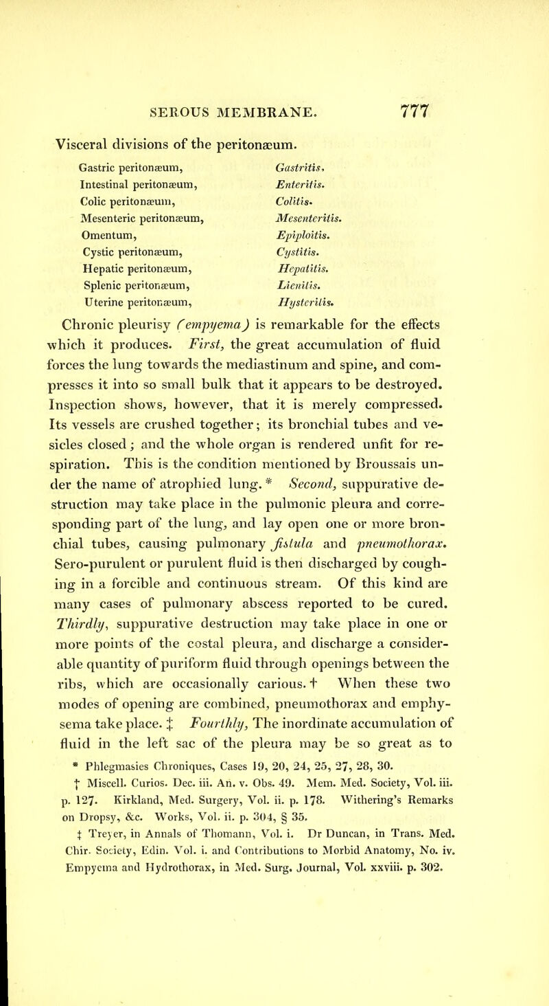 Visceral divisions of the peritonaeum. Gastric peritonaeum, Gastritis, Intestinal peritonaeum. Enteritis. Colic peritonaeum. Colitis. Mesenteric peritonaeum, Mesenteritis. Omentum, Epijiloitis. Cystic peritonaeum. Cystitis. Hepatic peritonasum, Hepatitis. Splenic peritonaeum. Lienilts. Uterine peritonaeum. Hystcrilis. Chronic pleurisy ^empyema) is remarkable for the eiFects which it produces. First, the great accumulation of fluid forces the lung towards the mediastinum and spine, and com- presses it into so small bulk that it appears to be destroyed. Inspection shows, however, that it is merely compressed. Its vessels are crushed together; its bronchial tubes and ve- sicles closed; and the whole organ is rendered unfit for re- spiration. This is the condition mentioned by Broussais un- der the name of atrophied lung. * Second, suppurative de- struction may take place in the pulmonic pleura and corre- sponding part of the lung, and lay open one or more bron- chial tubes, causing pulmonary Jihlula and pneumothorax. Sero-purulent or purulent fluid is then discharged by cough- ing in a forcible and continuous stream. Of this kind are many cases of pulmonary abscess reported to be cured. Thirdly, suppurative destruction may take place in one or more points of the costal pleura, and discharge a consider- able quantity of puriform fluid through openings between the ribs, which are occasionally carious, t When these two modes of opening are combined, pneumothorax and emphy- sema take place. % Fourthly, The inordinate accumulation of fluid in the left sac of the pleura may be so great as to • Phlegmasies Clironiques, Cases 19, 20, 24, 25, 27, 28, 30. I Miscell. Curios. Dec. iii. An. v. Obs. 49. Mem. Med. Society, Vol. iii. p. 127. Kirkland, Med. Surgery, Vol. ii. p. 178. Withering's Remarks on Dropsy, &c. Works, Vol. ii. p. 304, § 35. X Trejer, in Annals of Tliomann, Vol. i. Dr Duncan, in Trans. Med. Chir. Society, Edin. Vol. i. and (^ntributions to Morbid Anatomy, No. iv. Empyema and Hydrothorax, in Med. Surg. Journal, Vol. xxviii. p. 302.