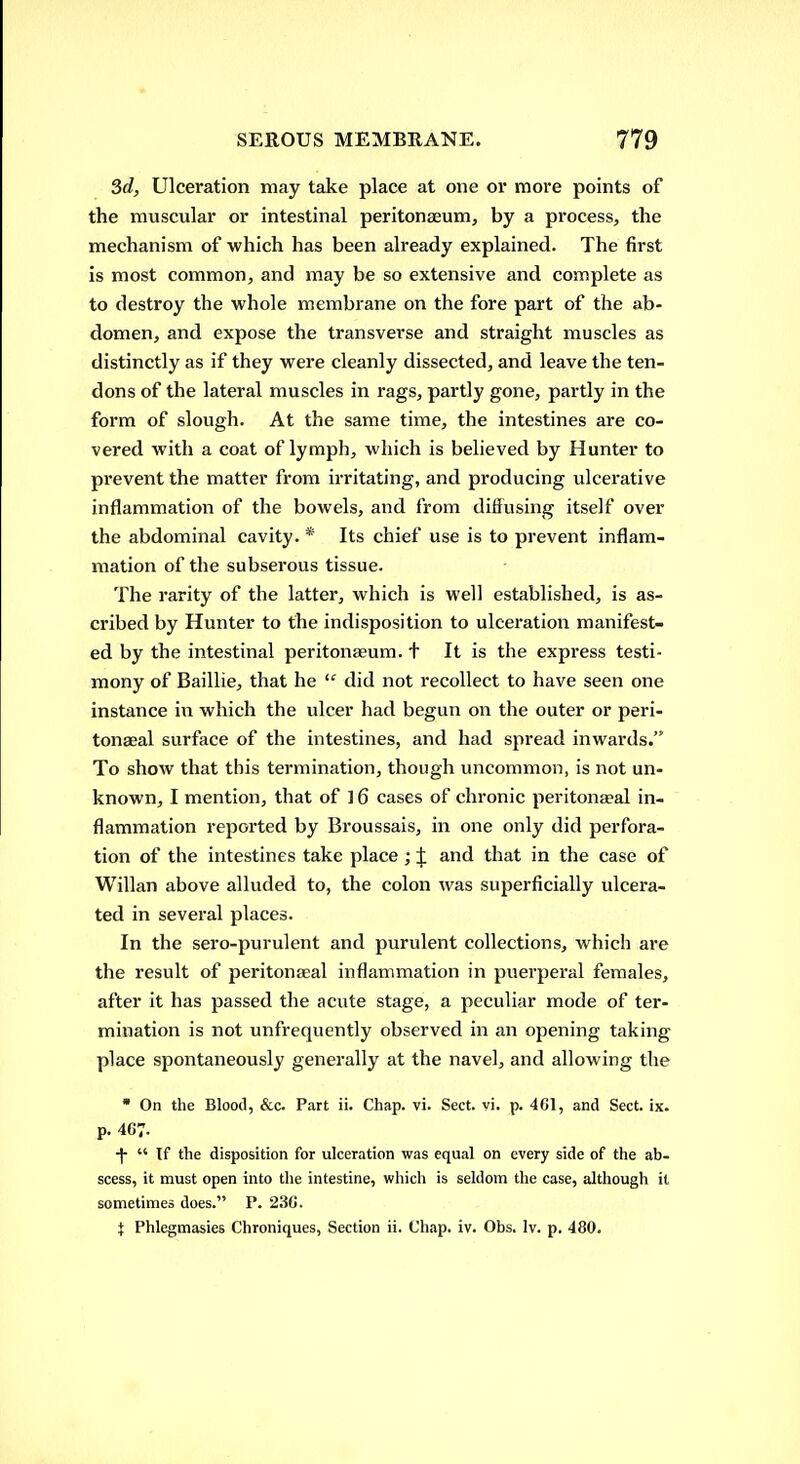 3d, Ulceration may take place at one or more points of the muscular or intestinal peritonaeum, by a process, the mechanism of which has been already explained. The first is most common, and may be so extensive and complete as to destroy the whole membrane on the fore part of the ab- domen, and expose the transverse and straight muscles as distinctly as if they were cleanly dissected, and leave the ten- dons of the lateral muscles in rags, partly gone, partly in the form of slough. At the same time, the intestines are co- vered with a coat of lymph, which is believed by Hunter to prevent the matter from irritating, and producing ulcerative inflammation of the bowels, and from difiusing itself over the abdominal cavity. * Its chief use is to prevent inflam- mation of the subserous tissue. The rarity of the latter, which is well established, is as- cribed by Hunter to the indisposition to ulceration manifest- ed by the intestinal peritonaeum, t It is the express testi- mony of Baillie, that he  did not recollect to have seen one instance in which the ulcer had begun on the outer or peri- tonaeal surface of the intestines, and had spread inwards. To show that this termination, though uncommon, is not un- known, I mention, that of ] 6 cases of chronic peritonaeal in- flammation reported by Broussais, in one only did perfora- tion of the intestines take place ; J and that in the case of Willan above alluded to, the colon was superficially ulcera- ted in several places. In the sero-purulent and purulent collections, which are the result of peritonaeal inflammation in puerperal females, after it has passed the acute stage, a peculiar mode of ter- mination is not unfrequently observed in an opening taking place spontaneously generally at the navel, and allowing the  On the Blood, &c. Part ii. Chap. vi. Sect, vi, p. 4C1, and Sect. ix. p. 467. ■j-  If the disposition for ulceration was equal on every side of the ab- scess, it must open into the intestine, which is seldom the case, although it sometimes does. P. 23C. { Phlegmasies Chroniques, Section ii. Chap. iv. Obs. Iv. p. 480.