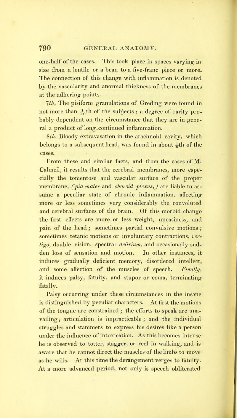 one-half of the cases. This took place in spaces varying in size from a lentile or a bean to a five-franc piece or more. The connection of this change with inflammation is denoted by the vascularity and anormal thickness of the membranes at the adhering points. ^th, The pisiform granulations of Greding were found in not more than ^^^jth of the subjects ; a degree of rarity pro- bably dependent on the circumstance that they are in gene- ral a product of long.continued inflammation. Slh, Bloody extravasation in the arachnoid cavity, which belongs to a subsequent head, was found in about -^th of the cases. From these and similar facts, and from the cases of M. Calmeil, it results that the cerebral membranes, more espe- cially the tomentose and vascular surface of the proper membrane, (pia mater and choroid plexus,J are liable to as- sume a peculiar state of chronic inflammation, affecting more or less sometimes very considerably the convoluted and cerebral surfaces of the brain. Of this morbid change the first effects are more or less weight, uneasiness, and pain of the head; sometimes partial convulsive motions ; sometimes tetanic motions or involuntary conti'actions, ver- tigo, double vision, spectral delirium, and occasionally sud- den loss of sensation and motion. In other instances, it induces gradually deficient memory, disordered intellect, and some affection of the muscles of speech. Finally, it induces palsy, fatuity, and stupor or coma, terminating fatally. Palsy occurring under these circumstances in the insane is distinguished by peculiar characters. At first the motions of the tongue are consti'ained ; the efforts to speak are una- vailing ; articulation is impracticable ; and the individual struggles and stammers to express his desires like a person under the influence of intoxication. As this becomes intense he is observed to totter, stagger, or reel in walking, and is aware that he cannot direct the muscles of the limbs to move as he wills. At this time the derangement verges to fatuity. At a more advanced period, not only is speech obliterated