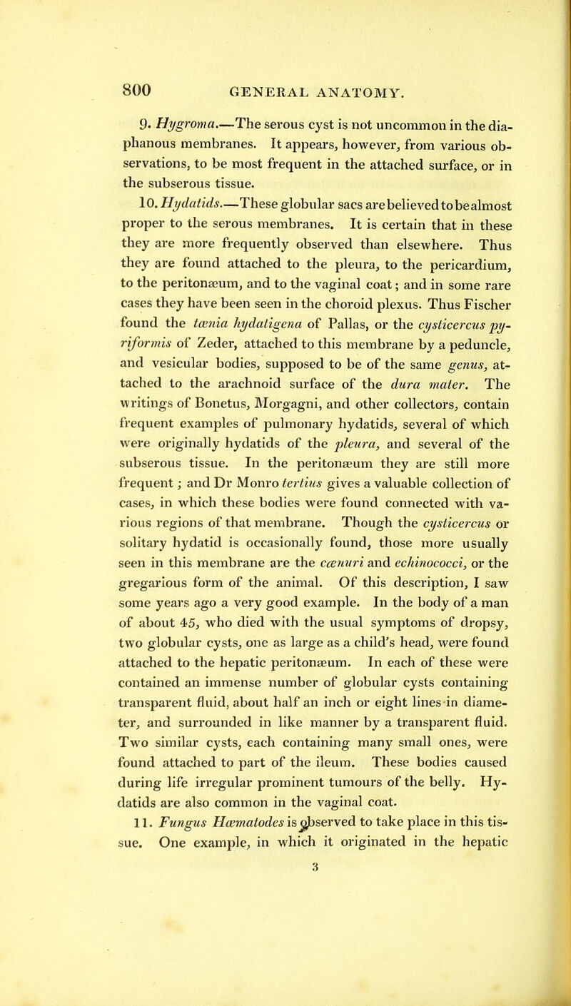9. Hygroma—The serous cyst is not uncommon in the dia- phanous membranes. It appears, however, from various ob- servations, to be most frequent in the attached surface, or in the subserous tissue. 10. Hydatids—These globular sacs are believed to be almost proper to the serous membranes. It is certain that in these they are more frequently observed than elsewhere. Thus they are found attached to the pleura, to the pericardium, to the peritonaeum, and to the vaginal coat; and in some rare cases they have been seen in the choroid plexus. Thus Fischer found the ta;nia hydaligena of Pallas, or the cyslicercus py- riformis of Zeder, attached to this membrane by a peduncle, and vesicular bodies, supposed to be of the same genus, at- tached to the arachnoid surface of the dura mater. The writings of Bonetus, Morgagni, and other collectors, contain frequent examples of pulmonary hydatids, several of which were originally hydatids of the pleura, and several of the subserous tissue. In the peritonaeum they are still more frequent; and Dr Monro terlius gives a valuable collection of cases, in which these bodies were found connected with va- rious regions of that membrane. Though the cysticercus or solitary hydatid is occasionally found, those more usually seen in this membrane are the ccenuri and cchinococci, or the gregarious form of the animal. Of this description, I saw some years ago a very good example. In the body of a man of about 45, who died with the usual symptoms of dropsy, two globular cysts, one as large as a child's head, were found attached to the hepatic peritonaeum. In each of these were contained an immense number of globular cysts containing transparent fluid, about half an inch or eight lines in diame- ter, and surrounded in like manner by a transparent fluid. Two similar cysts, each containing many small ones, were found attached to part of the ileum. These bodies caused during life irregular prominent tumours of the belly. Hy- datids are also common in the vaginal coat. 11. Fungus Hcematodes is^served to take place in this tis- sue. One example, in which it originated in the hepatic