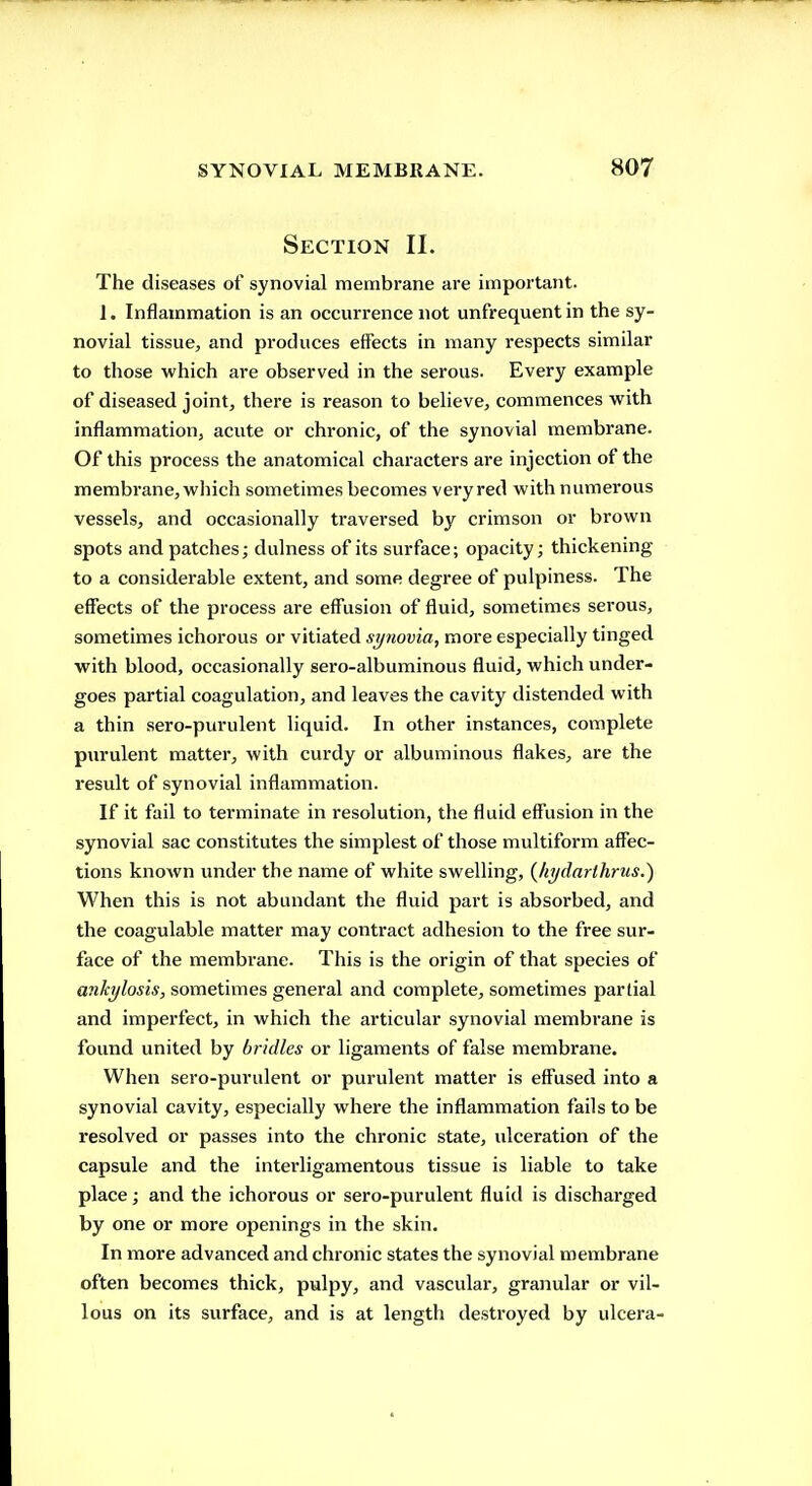 Section II. The diseases of synovial membrane are important. 1. Inflammation is an occurrence not unfrequent in the sy- novial tissue, and produces effects in many respects similar to those which are observed in the serous. Every example of diseased joint, there is reason to believe, commences with inflammation, acute or chronic, of the synovial membrane. Of this process the anatomical characters are injection of the membrane,which sometimes becomes veryred with numerous vessels, and occasionally traversed by crimson or brown spots and patches; dulness of its surface; opacity; thickening to a considerable extent, and some degree of pulpiness. The effects of the process are eff'usion of fluid, sometimes serous, sometimes ichorous or vitiated synovia, more especially tinged with blood, occasionally sero-albuminous fluid, which under- goes partial coagulation, and leaves the cavity distended with a thin sero-purulent liquid. In other instances, complete purulent matter, with curdy or albuminous flakes, are the result of synovial inflammation. If it fail to terminate in resolution, the fluid eff'usion in the synovial sac constitutes the simplest of those multiform affec- tions known under the name of white swelling, (hi/darihrus.) When this is not abundant the fluid part is absorbed, and the coagulable matter may contract adhesion to the free sur- face of the membrane. This is the origin of that species of ankylosis, sometimes general and complete, sometimes partial and imperfect, in which the articular synovial membrane is found united by bridles or ligaments of false membrane. When sero-purulent or purulent matter is effused into a synovial cavity, especially where the inflammation fails to be resolved or passes into the chronic state, ulceration of the capsule and the intei'ligamentous tissue is liable to take place; and the ichorous or sero-purulent fluid is discharged by one or more openings in the skin. In more advanced and chronic states the synovial membrane often becomes thick, pulpy, and vascular, granular or vil- lous on its surface, and is at length destroyed by ulcera-