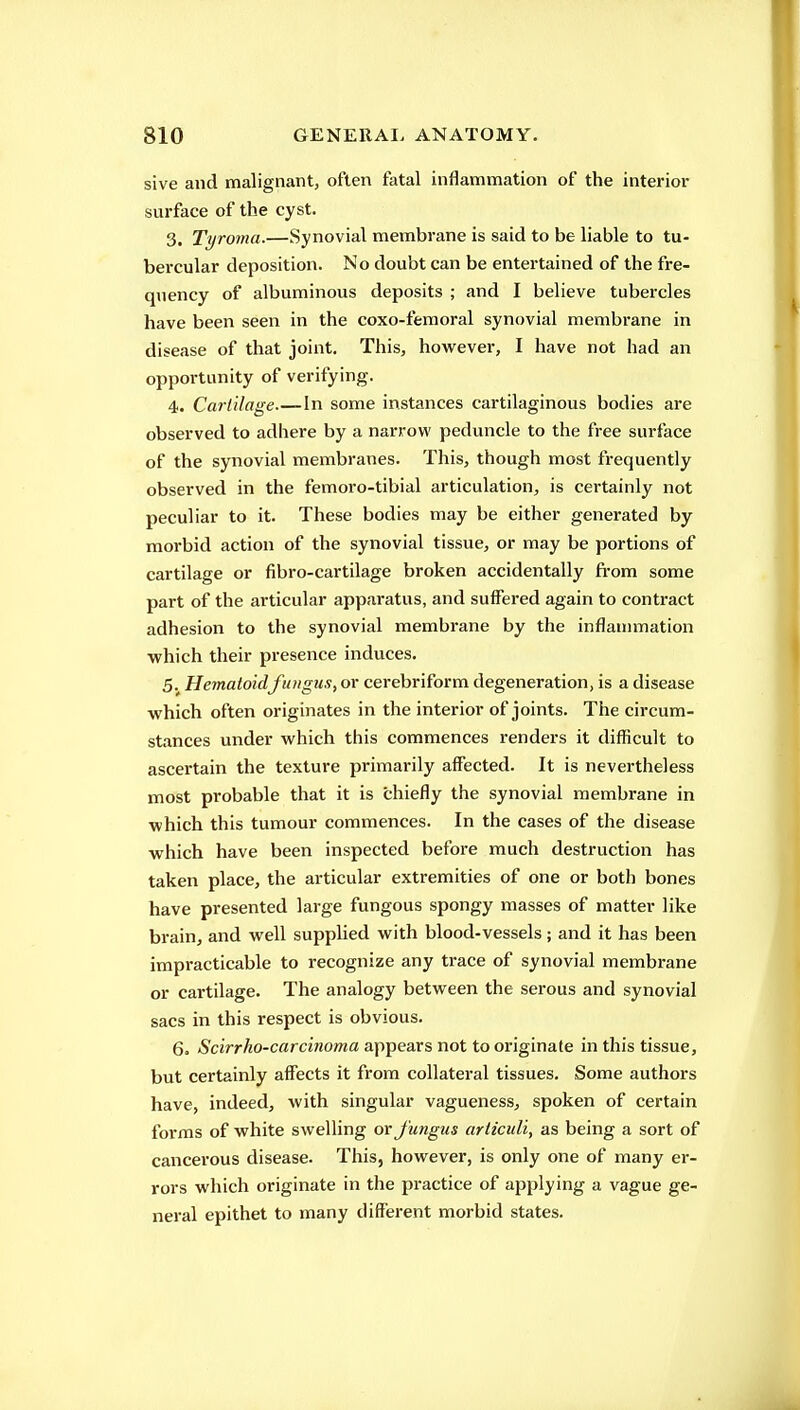 sive and malignant, often fatal inflammation of the interior surface of the cyst. 3. Tyronia.—Synovial membrane is said to be liable to tu- bercular deposition. No doubt can be entertained of the fre- quency of albuminous deposits ; and I believe tubercles have been seen in the coxo-femoral synovial membrane in disease of that joint. This, however, I have not had an opportunity of verifying. 4. Cartilage In some instances cartilaginous bodies are observed to adhere by a narrow peduncle to the free surface of the synovial membranes. This, though most frequently observed in the femoro-tibial articulation, is certainly not peculiar to it. These bodies may be either generated by morbid action of the synovial tissue, or may be portions of cartilage or fibro-cartilage broken accidentally fi-om some part of the articular apparatus, and suffered again to contract adhesion to the synovial membrane by the inflammation which their presence induces. 5. Hematoidfungus, or cerebriform degeneration, is a disease which often originates in the interior of joints. The circum- stances under which this commences renders it difficult to ascertain the texture primarily affected. It is nevertheless most probable that it is chiefly the synovial membrane in which this tumour commences. In the cases of the disease which have been inspected before much destruction has taken place, the articular extremities of one or both bones have presented large fungous spongy masses of matter like brain, and well supplied with blood-vessels; and it has been impracticable to recognize any trace of synovial membrane or cartilage. The analogy between the serous and synovial sacs in this respect is obvious. 6. Scirrho-carcinoma appears not to originate in this tissue, but certainly aff'ects it from collateral tissues. Some authors have, indeed, with singular vagueness, spoken of certain forms of white swelling or Jungus ariiculi, as being a sort of cancerous disease. This, however, is only one of many er- rors which originate in the practice of applying a vague ge- neral epithet to many different morbid states.