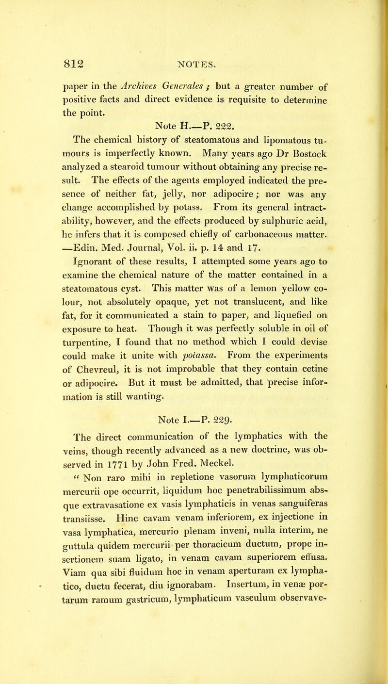 paper in the Archives Generales ; but a greater number of positive facts and direct evidence is requisite to determine the point. Note H P. 222. The chemical history of steatomatous and lipomatous tu- mours is imperfectly known. Many years ago Dr Bostock analyzed a stearoid tumour without obtaining any precise re- sult. The effects of the agents employed indicated the pre- sence of neither fat, jelly, nor adipocire; nor was any change accomplished by potass. From its general intract- ability, however, and the effects produced by sulphuric acid, he infers that it is composed chiefly of carbonaceous matter. —Edin. Med. Journal, Vol. ii. p. 14 and 17. Ignorant of these results, I attempted some years ago to examine the chemical nature of the matter contained in a steatomatous cyst. This matter was of a lemon yellow co- lour, not absolutely opaque, yet not translucent, and like fat, for it communicated a stain to paper, and liquefied on exposure to heat. Though it was perfectly soluble in oil of turpentine, I found that no method which I could devise could make it unite with poiassa. From the experiments of Chevreul, it is not improbable that they contain cetine or adipocire. But it must be admitted, that precise infor- mation is still wanting. Note I—P. 229. The direct communication of the lymphatics with the veins, though recently advanced as a new doctrine, was ob- served in 1771 hy John Fred. Meckel.  Non raro mihi in repletione vasorum lymphaticorura mercurii ope occurrit, liquidum hoc penetrabilissimum abs- que extravasatione ex vasis lyraphaticis in venas sanguiferas transiisse. Hinc cavam venara inferiorem, ex injectione in vasa lymphatica, mercurio plenam inveni, nulla interim, ne guttula quidem mercurii per thoracicum ductum, prope in- sertionem suam ligato, in venam cavam superiorem effusa. Viam qua sibi fluidum hoc in venam aperturam ex lympha- tico, ductu fecerat, diu ignorabam. Insertum, in venae por- tarum ramum gastricum, lymphaticum vasculum observave-