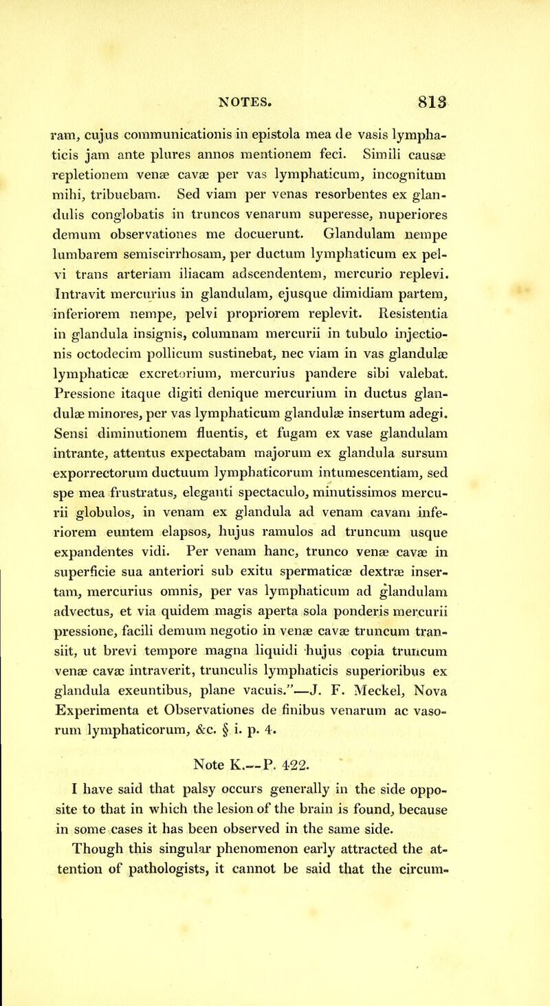 ram, cujus coramunicationis in epistola mea de vasis lympha- ticis jam ante plures annos mentionem feci. Simili causae repletionem venae cava; per vas lymphaticum, incognitum mihi, tribuebam. Sed viam per venas resorbentes ex glan- dulis conglobatis in truncos venarum superesse, nuperiores demum observationes me docuerunt. Glandulam nempe lumbarem semiscirrhosam, per ductum lymphaticum ex pel- vi trans arteriam iliacam adscendenteni, nnercurio replevi. Intravit mercurius in glandulam, ejusque dimidiam partem, inferiorem nempe, pelvi propriorera replevit. Resistentia in glandula insignis, columnara mercurii in tubulo injectio- nis octodecim pollicum sustinebat, nec viam in vas glandulse lymphaticae excretorium, mercurius pandere sibi valebat. Pressione itaque digiti denique mercurium in ductus glan- dulae minores, per vas lymphaticum glandules insertura adegi. Sensi diminutionem fluentis, et fugam ex vase glandulam intrante, attentus expectabam majorum ex glandula sursum exporrectorum ductuum lymphaticorum intumescentiam, sed spe mea frustratus, eleganti spectaculo, minutissimos mercu- rii globulos, in venam ex glandula ad venam cavani infe- riorem euntera elapsos, hujus ramulos ad truncum usque expandentes vidi. Per venam banc, trunco venae cavae in superficie sua anteriori sub exitu spermaticae dextroe inser- tam, mercurius omnis, per vas lymphaticum ad glandulam advectus, et via quidem magis aperta sola ponderis mercurii pressione, facili demum negotio in venae cavae truncum tran- siit, ut brevi tempore magna liquidi hujus copia truncum venae cavac intraverit, trunculis lymphaticis superioribus ex glandula exeuntibus, plane vacuis.—J. F. Meckel, Nova Experimenta et Observationes de finibus venarum ac vaso- rum lymphaticorum, &c. § i. p. 4. Note K.—P. 422. I have said that palsy occurs generally in the side oppo- site to that in which the lesion of the brain is found, because in some cases it has been observed in the same side. Though this singular phenomenon early atti'acted the at- tention of pathologists, it cannot be said that the circum-