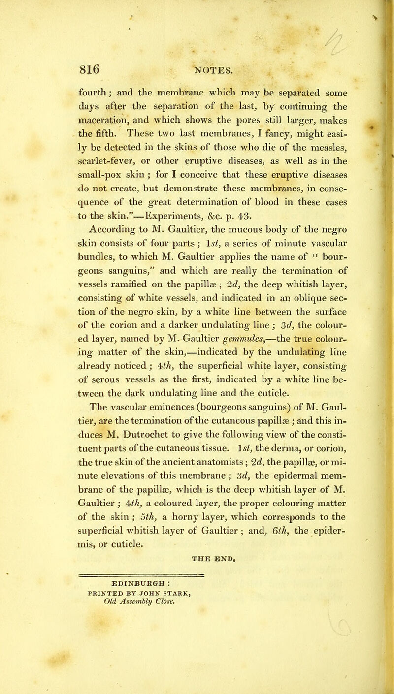 fourth; and the membrane which may be separated some days after the separation of the last, by continuing the maceration, and which shows the pores still larger, makes the fifth. These two last membranes, I fancy, might easi- ly be detected in the skins of those who die of the measles, scai'let-fever, or other eruptive diseases, as well as in the small-pox skin; for I conceive that these eruptive diseases do not create, but demonstrate these membranes, in conse- quence of the great determination of blood in these cases to the skin.—Experiments, &c. p. 43. According to M. Gaultier, the mucous body of the negro skin consists of four parts ; 1st, a series of minute vascular bundles, to which M. Gaultier applies the name of  bour- geons sanguins, and which are really the termination of vessels ramified on the papillae ; 2d, the deep whitish layer, consisting of white vessels, and indicated in an oblique sec- tion of the negro skin, by a white line between the surface of the corion and a darker undulating line ; 3d, the colour- ed layer, named by M. Gaultier gemmules,'—the true colour- ing matter of the skin,—indicated by the undulating line already noticed; 4</«, the superficial white layer, consisting of serous vessels as the first, indicated by a white line be- tween the dark undulating line and the cuticle. The vascular eminences (bourgeons sanguins) of M. Gaul- tier, are the termination of the cutaneous papillae; and this in- duces M. Dutrochet to give the following view of the consti- tuent parts of the cutaneous tissue. 1st, the derma, or corion, the true skin of the ancient anatomists; 2c?, the papillae, or mi- nute elevations of this membrane ; Sd, the epidermal mem- brane of the papillae, which is the deep whitish layer of M. Gaultier ; Uh, a coloured layer, the proper colouring matter of the skin ; 5th, a horny layer, which corresponds to the superficial whitish layer of Gaultier ; and, 6ih, the epider- mis, or cuticle. THE END. EDINBURGH: PRINTED BY JOHN STARK, Old Asseitibly Close,