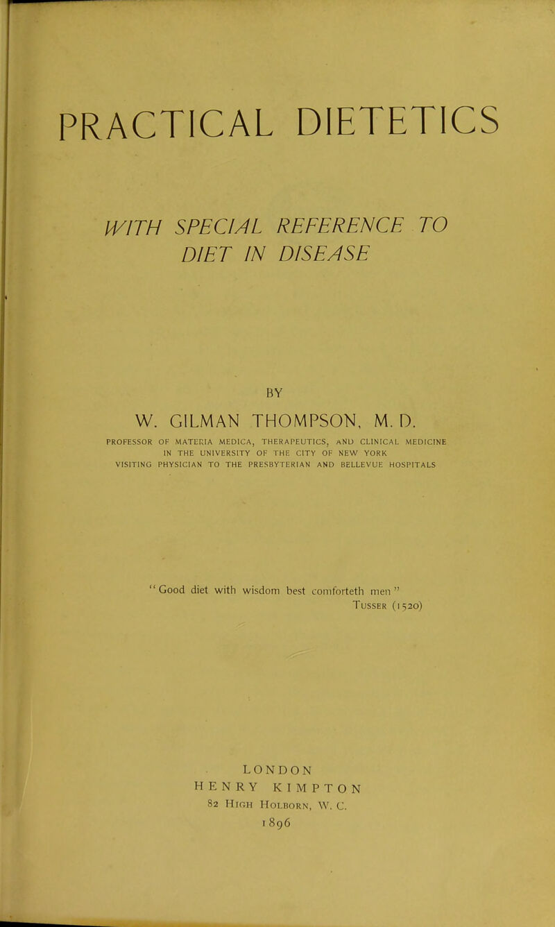 PRACTICAL DIETETICS IVITH SPECIAL REFERENCE TO DIET IN DISEASE BY W. OILMAN THOMPSON, M. D. PROFESSOR OF MATURIA MEDICA, THERAPEUTICS, aNU CLINICAL MEDICINE IN THE UNIVERSITY OF THE CITY OF NEW YORK VISITING PHYSICIAN TO THE PRESBYTERIAN AND BELLEVUE HOSPITALS Good diet with wisdom best coniforteth men TussER (1520) LONDON HENRY KIMPTON 82 Hir.H HOLBORN, W. C. 1896