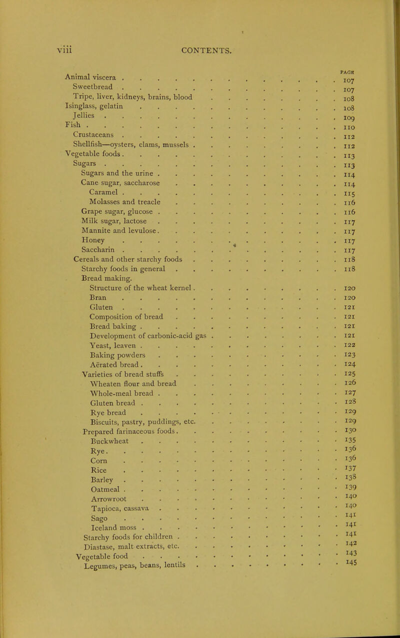 vm CONTENTS. Animal viscera Sweetbread Tripe, liver, kidneys, brains, blood io8 Isinglass, gelatin 108 Jellies 109 Fish no Crustaceans ij2 Shellfish—oysters, clams, mussels 112 Vegetable foods 113 Sugars 113 Sugars and the urine 114 Cane sugar, saccharose . , . . . . . . . .114 Caramel I15 Molasses and treacle 116 Grape sugar, glucose . . . .116 Milk sugar, lactose 117 Mannite and levulose. . . . . ny Honey . . . . . • II7 Saccharin 117 Cereals and other starchy foods 118 Starchy foods in general . n8 Bread making. Structure of the wheat kernel 120 Bran 120 Gluten 121 Composition of bread 121 Bread baking 121 Development of carbonic-acid gas . . 121 Yeast, leaven 122 Baking powders ........... 123 Aerated bread 124 Varieties of bread stuffs 125 Wheaten flour and bread 126 Whole-meal bread 127 Gluten bread 128 Rye bread . . • • .129 Biscuits, pastry, puddings, etc 129 Prepared farinaceous foods 13° Buckwheat ^35 Rye Com Rice ^37 Barley ^38 Oatmeal ^39 Arrowroot Tapioca, cassava ^4° Sago Iceland moss ' ' ^'^^ Starchy foods for children Diastase, malt extracts, etc '^2 Vegetable food ^'^^ Legumes, peas, beans, lentils ^45