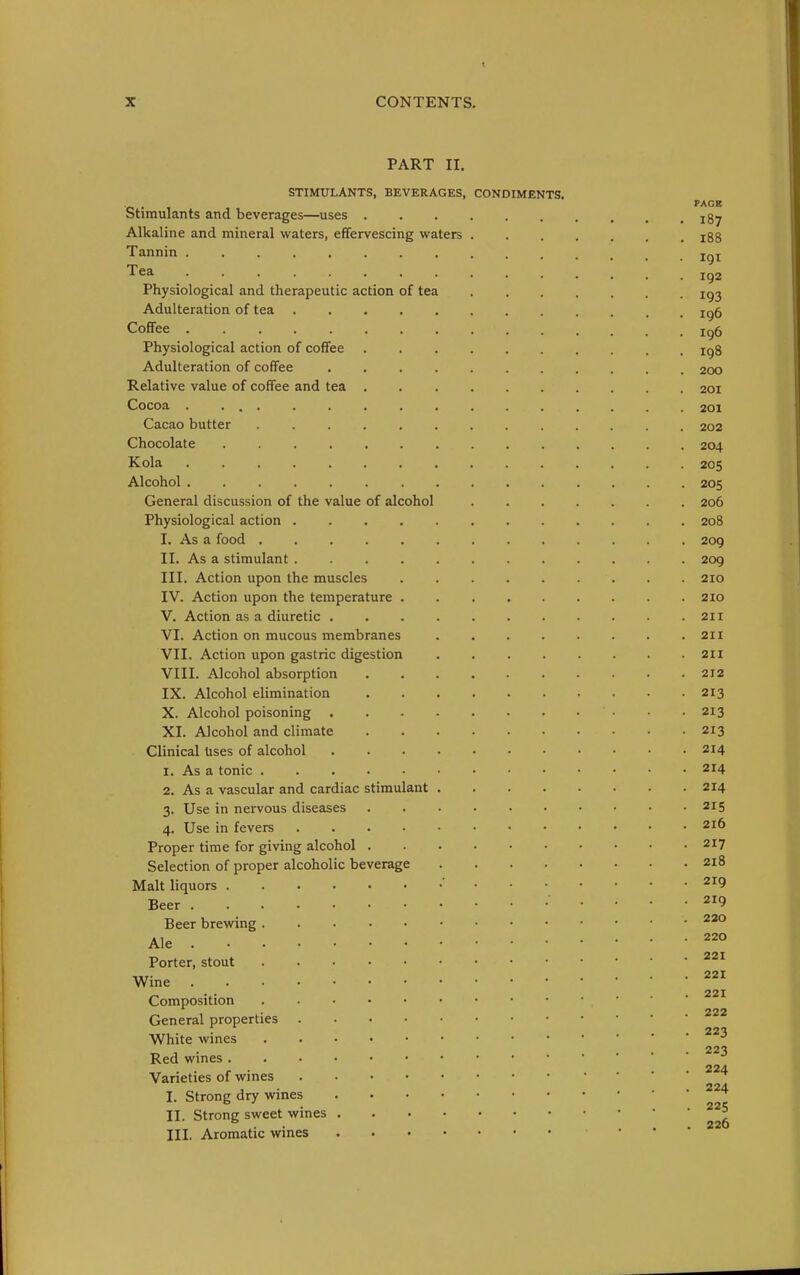 PART II. STIMULANTS, BEVERAGES, CONDIMENTS. PAGB Stimulants and beverages—uses jgy Alkaline and mineral waters, effervescing waters i88 Tannin ............... jg^ '^^^ 192 Physiological and therapeutic action of tea ig2 Adulteration of tea ig5 Cofifee ............... ig6 Physiological action of coffee igg Adulteration of coffee 200 Relative value of coffee and tea 201 Cocoa ................ 201 Cacao butter 202 Chocolate 204 Kola 205 Alcohol 205 General discussion of the value of alcohol 206 Physiological action 208 I. As a food ............. 209 II. As a stimulant 209 III. Action upon the muscles ......... 210 IV. Action upon the temperature ......... 210 V. Action as a diuretic 211 VI. Action on mucous membranes 211 VII. Action upon gastric digestion 211 VIII. Alcohol absorption 212 IX. Alcohol elimination 213 X. Alcohol poisoning 213 XI. Alcohol and climate 213 Clinical Uses of alcohol 214 1. As a tonic 214 2. As a vascular and cardiac stimulant 214 3. Use in nervous diseases . . ■ • • • • • • -215 4. Use in fevers 2i6 Proper time for giving alcohol 217 Selection of proper alcoholic beverage 218 Malt liquors ' ^^9 Beer 219 Beer brewing Ale ° Porter, stout ^^'^ 221 Wme . . 221 Composition 222 General properties White wines ^ 1 • ... 223 Red wines Varieties of wines ^^'^ I. Strong dry wines ^'^'^ II. Strong sweet wines