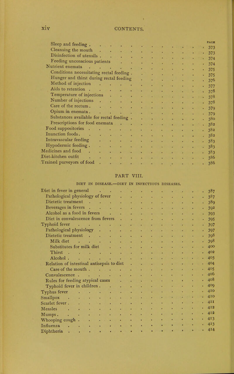 Sleep and feeding Cleansing the mouth  Disinfection of utensils ' Feeding unconscious patients ^74 Nutrient enemata .... ••••••• 375 Conditions necessitating rectal feeding Hunger and thirst during rectal feeding ^jb Method of injection ^77 Aids to retention ^-g Temperature of injections 2^8 Number of injections 2^8 Care of the rectum ^79 Opium in enemata 279 Substances available for rectal feeding 380 Prescriptions for food enemata 382 Food suppositories 382 Inunction foods............ ^ 382 Intravascular feeding 383 Hypodermic feeding 383 Medicines and food > . . 383 Diet-kitchen outfit 386 Trained purveyors of food 386 PART VIII. DIET IN DISEASE.—DIET IN INFECTIOUS DISEASES. Diet in fever in general 387 Pathological physiology of fever 387 Dietetic treatment 389 Beverages in fevers . . . 392 Alcohol as a food in fevers 393 Diet in convalescence from fevers 395 Typhoid fever 397 Pathological physiology 397 Dietetic treatment 398 Milk diet 39^ Substitutes for milk diet 400 Thirst 402 Alcohol 403 Relation of intestinal antisepsis to diet 4^4 Care of the mouth 40S Convalescence 4o6 Rules for feeding atypical cases 408 Typhoid fever in children 409 Typhus fever 410 Smallpox 410 Scarlet fever 4 Measles 4i2 Mumps Whooping cough 4^3 Influenza 4^^3 Diphtheria '^^^