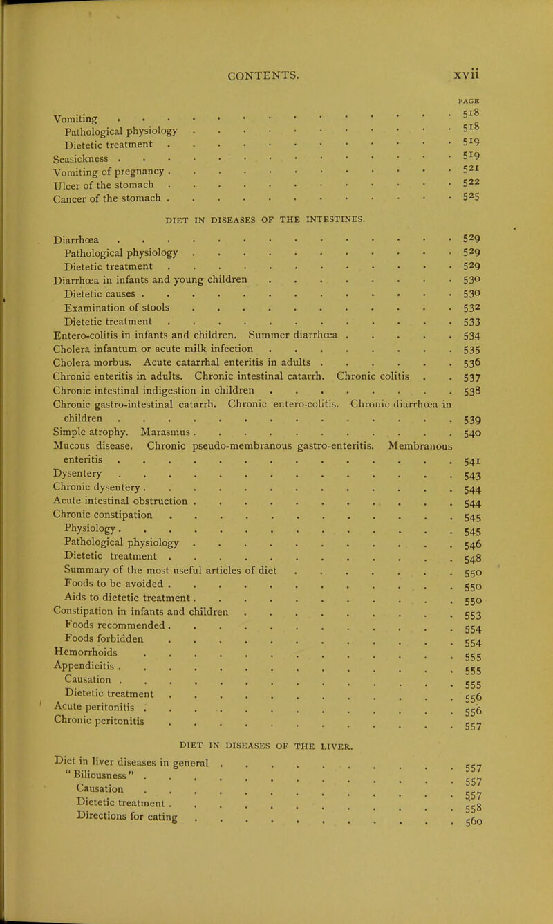 Vomiting # Pathological physiology Dietetic treatment Seasickness . Vomiting of pregnancy Ulcer of the stomach Cancer of the stomach PAGE 518 518 519 519 521 522 525 DIET IN DISEASES OF THE INTESTINES. Diarrhoea Pathological physiology Dietetic treatment Diarrhoea in infants and young children . . Dietetic causes Examination of stools Dietetic treatment Entero-colitis in infants and children. Summer diarrhoea Cholera infantum or acute milk infection Cholera morbus. Acute catarrhal enteritis in adults ...... Chronic enteritis in adults. Chronic intestinal catarrh. Chronic colitis Chronic intestinal indigestion in children ........ Chronic gastro-intestinal catarrh. Chronic entero-colitis. Chronic diarrhoea in children Simple atrophy. Marasmus ........... Mucous disease. Chronic pseudo-membranous gastro-enteritis. Membranous enteritis .............. Dysentery .............. Chronic dysentery............. Acute intestinal obstruction Chronic constipation ............ Physiology.............. Pathological physiology ........... Dietetic treatment Summary of the most useful articles of diet Foods to be avoided Aids to dietetic treatment Constipation in infants and children Foods recommended ............ Foods forbidden Hemorrhoids Appendicitis Causation ............. Dietetic treatment Acute peritonitis Chronic peritonitis DIET IN DISEASES OF THE LIVER. Diet in liver diseases in general  Biliousness  . Causation Dietetic treatment . Directions for eating 529 529 529 530 530 532 533 534 535 536 537 538 539 540 541 543 544 544 545 545 546 548 550 550 550 553 554 554 555 £55 555 556 556 557 557 557 5,57 558