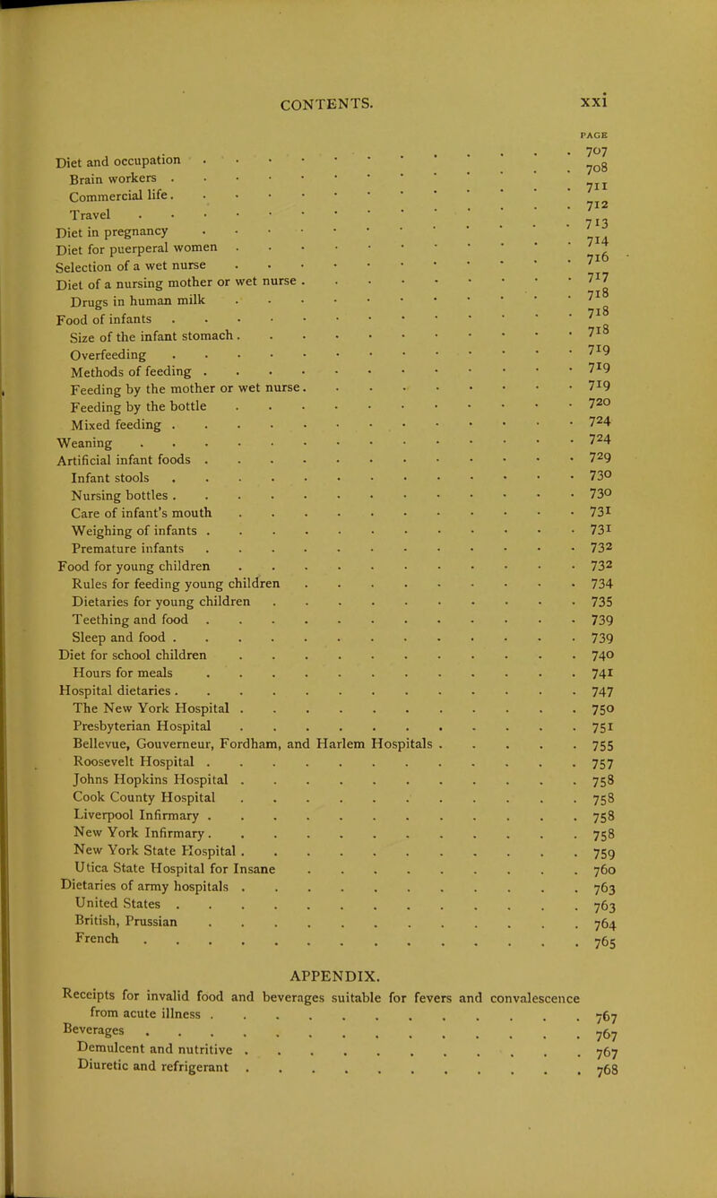 PAGE Diet and occupation . . 708 Brain workers Commercial life T'-^vel ... 713 Diet in pregnancy Diet for puerperal women '^^ Selection of a wet nurse Diet of a nursing mother or wet nurse 7I7 Drugs in human milk Food of infants Size of the infant stomach 7io Overfeeding 7^9 Methods of feeding 719 Feeding by the mother or wet nurse 7^9 Feeding by the bottle 720 Mixed feeding 724 Weaning 724 Artificial infant foods 729 Infant stools 73° Nursing bottles 73° Care of infant's mouth 73 ^ Weighing of infants 731 Premature infants ............ 732 Food for young children ........... 732 Rules for feeding young children 734 Dietaries for young children 735 Teething and food ............ 739 Sleep and food 739 Diet for school children 740 Hours for meals 74^ Hospital dietaries............. 747 The New York Hospital ........... 750 Presbyterian Hospital 751 Bellevue, Gouverneur, Fordham, and Harlem Hospitals 755 Roosevelt Hospital 757 Johns Hopkins Hospital 758 Cook County Hospital 758 Liverpool Infirmary 758 New York Infirmary 758 New York State Hospital 759 Utica State Hospital for Insane 760 Dietaries of army hospitals 763 United States 763 British, Prussian 764 French 765 APPENDIX. Receipts for invalid food and beverages suitable for fevers and convalescence from acute illness 767 Beverages Demulcent and nutritive 767 Diuretic and refrigerant 768