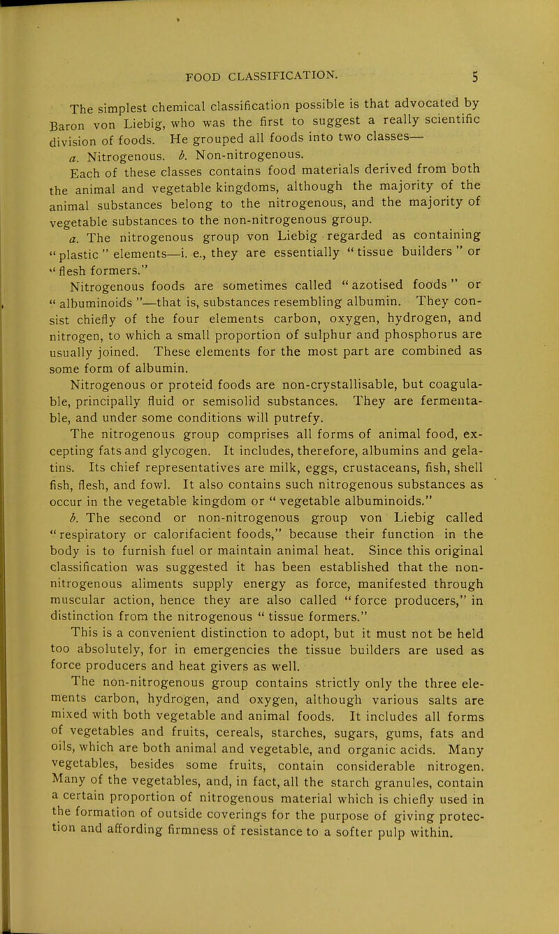 The simplest chemical classification possible is that advocated by Baron von Liebig, who was the first to suggest a really scientific division of foods. He grouped all foods into two classes— a. Nitrogenous, b. Non-nitrogenous. Each of these classes contains food materials derived from both the animal and vegetable kingdoms, although the majority of the animal substances belong to the nitrogenous, and the majority of vegetable substances to the non-nitrogenous group. a. The nitrogenous group von Liebig regarded as containing  plastic  elements—i. e., they are essentially tissue builders  or  flesh formers. Nitrogenous foods are sometimes called  azotised foods or  albuminoids —that is, substances resembling albumin. They con- sist chiefly of the four elements carbon, oxygen, hydrogen, and nitrogen, to which a small proportion of sulphur and phosphorus are usually joined. These elements for the most part are combined as some form of albumin. Nitrogenous or proteid foods are non-crystallisable, but coagula- ble, principally fluid or semisolid substances. They are fermenta- ble, and under some conditions will putrefy. The nitrogenous group comprises all forms of animal food, ex- cepting fats and glycogen. It includes, therefore, albumins and gela- tins. Its chief representatives are milk, eggs, crustaceans, fish, shell fish, flesh, and fowl. It also contains such nitrogenous substances as occur in the vegetable kingdom or  vegetable albuminoids. b. The second or non-nitrogenous group von Liebig called respiratory or calorifacient foods, because their function in the body is to furnish fuel or maintain animal heat. Since this original classification was suggested it has been established that the non- nitrogenous aliments supply energy as force, manifested through muscular action, hence they are also called force producers, in distinction from the nitrogenous  tissue formers. This is a convenient distinction to adopt, but it must not be held too absolutely, for in emergencies the tissue builders are used as force producers and heat givers as well. The non-nitrogenous group contains strictly only the three ele- ments carbon, hydrogen, and oxygen, although various salts are mixed with both vegetable and animal foods. It includes all forms of vegetables and fruits, cereals, starches, sugars, gums, fats and oils, which are both animal and vegetable, and organic acids. Many vegetables, besides some fruits, contain considerable nitrogen. Many of the vegetables, and, in fact, all the starch granules, contain a certain proportion of nitrogenous material which is chiefly used in the formation of outside coverings for the purpose of giving protec- tion and affording firmness of resistance to a softer pulp within.