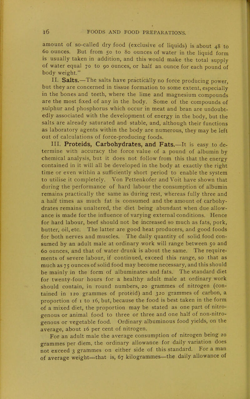 amount of so-called dry food (exclusive of liquids) is about 48 to 60 ounces. But from 50 to 80 ounces of water in the liquid form is usually taken in addition, and this would make the total supply of water equal 70 to 90 ounces, or half an ounce for each pound of body weight. II. Salts.—The salts have practically no force producing power, but they are concerned in tissue formation to some extent, especially in the bones and teeth, where the lime and magnesium compounds are the most fixed of any in the body. Some of the compounds of sulphur and phosphorus which occur in meat and bran are undoubt- edly associated with the development of energy in the body, but the salts are already saturated and stable, and, although their functions as laboratory agents within the body are numerous, they may be left out of calculations of force-producing foods. III. Proteids, Carbohydrates, and Fats.—It is easy to de- termine with accuracy the force value of a pound of albumin by chemical analysis, but it does not follow from this that the energy contained in it will all be developed in the body at exactly the right time or even within a sufificiently short period to enable the system to utilise it completely. Von Pettenkofer and Voit have shown that during the performance of hard labour the consumption of albumin remains practically the same as during rest, whereas fully three and a half times as much fat is consumed and the amount of carbohy- drates remains unaltered, the diet being abundant when due allow- ance is made for the influence of varying external conditions. Hence for hard labour, beef should not be increased so much as fats, pork, butter, oil, etc. The latter are good heat producers, and good foods for both nerves and muscles. The daily quantity of solid food con- sumed by an adult male at ordinary work will range between 50 and 60 ounces, and that of water drunk is about the same. The require- ments of severe labour, if continued, exceed this range, so that as much as 75 ounces of solid food may become necessary, and this should be mainly in the form of albuminates and fats. The standard diet for twenty-four hours for a healthy adult male at ordinary work should contain, in round numbers, 20 grammes of nitrogen (con- tained in 120 grammes of proteid) and 320 grammes of carbon, a proportion of i to 16, but, because the food is best taken in the form of a mixed diet, the proportion may be stated as one part of nitro- genous or animal food to three or three and one half of non-nitro- genous or vegetable food. Ordinary albuminous food yields, on the average, about 16 per cent of nitrogen. For an adult male the average consumption of nitrogen being 20 grammes per diem, the ordinary allowance for daily variation does not exceed 3 grammes on either side of this standard. For a man of average weight—that is, 67 kilogrammes—the daily allowance of