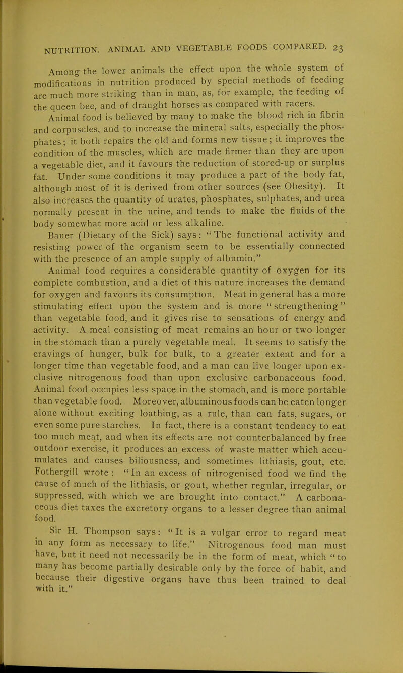 Among the lower animals the effect upon the whole system of modifications in nutrition produced by special methods of feeding are much more striking than in man, as, for example, the feeding of the queen bee, and of draught horses as compared with racers. Animal food is believed by many to make the blood rich in fibrin and corpuscles, and to increase the mineral salts, especially the phos- phates; it both repairs the old and forms new tissue; it improves the condition of the muscles, which are made firmer than they are upon a vegetable diet, and it favours the reduction of stored-up or surplus fat. Under some conditions it may produce a part of the body fat, although most of it is derived from other sources (see Obesity). It also increases the quantity of urates, phosphates, sulphates, and urea normally present in the urine, and tends to make the fluids of the body somewhat more acid or less alkaline. Bauer (Dietary of the Sick) says: The functional activity and resisting power of the organism seem to be essentially connected with the presence of an ample supply of albumin. Animal food requires a considerable quantity of oxygen for its complete combustion, and a diet of this nature increases the demand for oxygen and favours its consumption. Meat in general has a more stimulating effect upon the system and is more strengthening than vegetable food, and it gives rise to sensations of energy and activity. A meal consisting of meat remains an hour or two longer in the stomach than a purely vegetable meal. It seems to satisfy the cravings of hunger, bulk for bulk, to a greater extent and for a longer time than vegetable food, and a man can live longer upon ex- clusive nitrogenous food than upon exclusive carbonaceous food. Animal food occupies less space in the stomach, and is more portable than vegetable food. Moreover, albuminous foods can be eaten longer alone without exciting loathing, as a rule, than can fats, sugars, or even some pure starches. In fact, there is a constant tendency to eat too much meat, and when its effects are not counterbalanced by free outdoor exercise, it produces an excess of waste matter which accu- mulates and causes biliousness, and sometimes lithiasis, gout, etc. Fothergill wrote: In an excess of nitrogenised food we find the cause of much of the lithiasis, or gout, whether regular, irregular, or suppressed, with which we are brought into contact. A carbona- ceous diet taxes the excretory organs to a lesser degree than animal food. Sir H. Thompson says: It is a vulgar error to regard meat in any form as necessary to life. Nitrogenous food man must have, but it need not necessarily be in the form of meat, which to many has become partially desirable only by the force of habit, and because their digestive organs have thus been trained to deal with it.