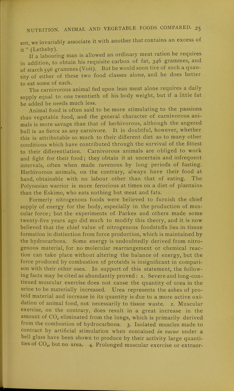 ent, we invariably associate it with another that contains an excess of it (Letheby). . If a labouring man is allowed an ordinary meat ration he requires in addition, to obtain his requisite carbon of fat, 346 grammes, and of starch 596 grammes (Voit). But he would soon tire of such a quan- tity of either of these two food classes alone, and he does better to eat some of each. The carnivorous animal fed upon lean meat alone requires a daily supply equal to one twentieth of his body weight, but if a little fat be added he needs much less. Animal food is often said to be more stimulating to the passions than vegetable food, and the general character of carnivorous ani- mals is more savage than that of herbivorous, although the angered bull is as fierce as any carnivore. It is doubtful, however, whether this is attributable so much to their different diet as to many other conditions which have contributed through the survival of the fittest to their differentiation. Carnivorous animals are obliged to work and fight for their food; they obtain it at uncertain and infrequent intervals, often when made ravenous by long periods of fasting. Herbivorous animals, on the contrary, always have their food at hand, obtainable with no labour other than that of eating. The Polynesian warrior is more ferocious at times on a diet of plantains than the Eskimo, who eats nothing but meat and fats. Formerly nitrogenous foods were believed to furnish the chief supply of energy for the body, especially in the production of mus- cular force; but the experiments of Parkes and others made some twenty-five years ago did much to modify this theory, and it is now believed that the chief value of nitrogenous foodstuffs lies in tissue formation in distinction from force production, which is maintained by the hydrocarbons. Some energy is undoubtedly derived from nitro- genous material, for no molecular rearrangement or chemical reac- tion can take place without altering the balance of energy, but the force produced by combustion of proteids is insignificant in compari- son with their other uses. In support of this statement, the follow- ing facts may be cited as abundantly proved : i. Severe and long-con- tinued muscular exercise does not cause the quantity of urea in the urine to be materially increased. Urea represents the ashes of pro- teid material and increase in its quantity is due to a more active oxi- dation of animal food, not necessarily to tissue waste. 2. Muscular exercise, on the contrary, does result in a great increase in the amount of CO, eliminated from the lungs, which is primarily derived from the combustion of hydrocarbons. 3. Isolated muscles made to contract by artificial stimulation when contained in vacuo under a bell glass have been shown to produce by their activity large quanti- ties of CO,, but no urea. 4. Prolonged muscular exercise or extraor-