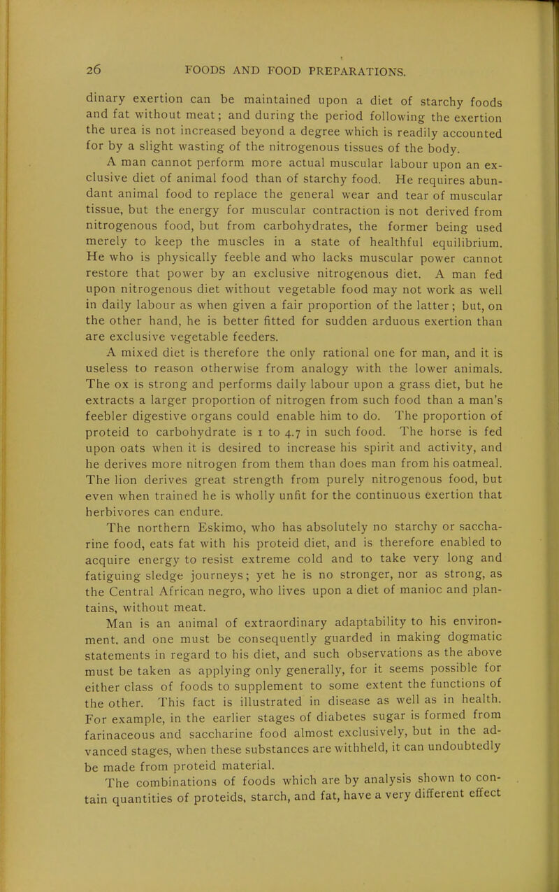 dinary exertion can be maintained upon a diet of starchy foods and fat without meat; and during the period following the exertion the urea is not increased beyond a degree which is readily accounted for by a slight wasting of the nitrogenous tissues of the body. A man cannot perform more actual muscular labour upon an ex- clusive diet of animal food than of starchy food. He requires abun- dant animal food to replace the general wear and tear of muscular tissue, but the energy for muscular contraction is not derived from nitrogenous food, but from carbohydrates, the former being used merely to keep the muscles in a state of healthful equilibrium. He who is physically feeble and who lacks muscular power cannot restore that power by an exclusive nitrogenous diet. A man fed upon nitrogenous diet without vegetable food may not work as well in daily labour as when given a fair proportion of the latter; but, on the other hand, he is better fitted for sudden arduous exertion than are exclusive vegetable feeders. A mixed diet is therefore the only rational one for man, and it is useless to reason otherwise from analogy with the lower animals. The ox is strong and performs daily labour upon a grass diet, but he extracts a larger proportion of nitrogen from such food than a man's feebler digestive organs could enable him to do. The proportion of proteid to carbohydrate is i to 4.7 in such food. The horse is fed upon oats when it is desired to increase his spirit and activity, and he derives more nitrogen from them than does man from his oatmeal. The lion derives great strength from purely nitrogenous food, but even when trained he is wholly unfit for the continuous exertion that herbivores can endure. The northern Eskimo, who has absolutely no starchy or saccha- rine food, eats fat with his proteid diet, and is therefore enabled to acquire energy to resist extreme cold and to take very long and fatiguing sledge journeys; yet he is no stronger, nor as strong, as the Central African negro, who lives upon a diet of manioc and plan- tains, without meat. Man is an animal of extraordinary adaptability to his environ- ment, and one must be consequently guarded in making dogmatic statements in regard to his diet, and such observations as the above must be taken as applying only generally, for it seems possible for either class of foods to supplement to some extent the functions of the other. This fact is illustrated in disease as well as in health. For example, in the earlier stages of diabetes sugar is formed from farinaceous and saccharine food almost exclusively, but in the ad- vanced stages, when these substances are withheld, it can undoubtedly be made from proteid material. The combinations of foods which are by analysis shown to con- tain quantities of proteids, starch, and fat, have a very different effect
