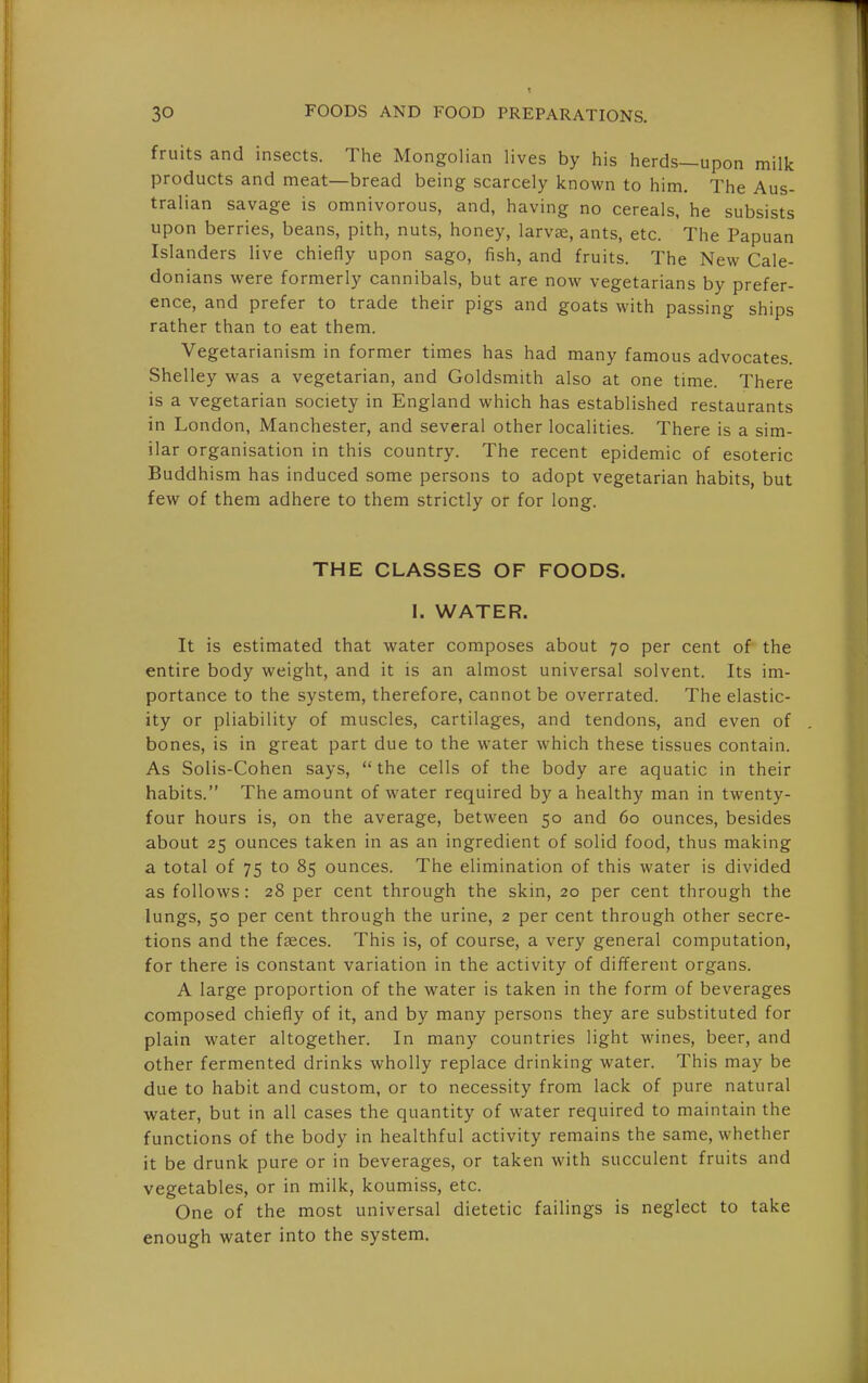 fruits and insects. The Mongolian lives by his herds—upon milk products and meat—bread being scarcely known to him. The Aus- tralian savage is omnivorous, and, having no cereals, he subsists upon berries, beans, pith, nuts, honey, larvae, ants, etc. The Papuan Islanders live chiefly upon sago, fish, and fruits. The New Cale- donians were formerly cannibals, but are now vegetarians by prefer- ence, and prefer to trade their pigs and goats with passing ships rather than to eat them. Vegetarianism in former times has had many famous advocates. Shelley was a vegetarian, and Goldsmith also at one time. There is a vegetarian society in England which has established restaurants in London, Manchester, and several other localities. There is a sim- ilar organisation in this country. The recent epidemic of esoteric Buddhism has induced some persons to adopt vegetarian habits, but few of them adhere to them strictly or for long. THE CLASSES OF FOODS. I. WATER. It is estimated that water composes about 70 per cent of the entire body weight, and it is an almost universal solvent. Its im- portance to the system, therefore, cannot be overrated. The elastic- ity or pliability of muscles, cartilages, and tendons, and even of bones, is in great part due to the water which these tissues contain. As Solis-Cohen says,  the cells of the body are aquatic in their habits. The amount of water required by a healthy man in twenty- four hours is, on the average, between 50 and 60 ounces, besides about 25 ounces taken in as an ingredient of solid food, thus making a total of 75 to 85 ounces. The elimination of this water is divided as follows: 28 per cent through the skin, 20 per cent through the lungs, 50 per cent through the urine, 2 per cent through other secre- tions and the faeces. This is, of course, a very general computation, for there is constant variation in the activity of different organs. A large proportion of the water is taken in the form of beverages composed chiefly of it, and by many persons they are substituted for plain water altogether. In many countries light wines, beer, and other fermented drinks wholly replace drinking water. This may be due to habit and custom, or to necessity from lack of pure natural water, but in all cases the quantity of water required to maintain the functions of the body in healthful activity remains the same, whether it be drunk pure or in beverages, or taken with succulent fruits and vegetables, or in milk, koumiss, etc. One of the most universal dietetic failings is neglect to take enough water into the system.