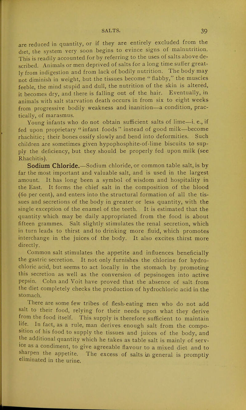 are reduced in quantity, or if they are entirely excluded from the diet, the system very soon begins to evince signs of malnutrition. This is readily accounted for by referring to the uses of salts above de- scribed. Animals or men deprived of salts for a long time suffer great- ly from indigestion and from lack of bodily nutrition. The body may not diminish in weight, but the tissues become  flabby, the muscles feeble, the mind stupid and dull, the nutrition of the skin is altered, it becomes dry, and there is falling out of the hair. Eventually, in animals with salt starvation death occurs in from six to eight weeks from progressive bodily weakness and inanition—a condition, prac- tically, of marasmus. Young infants who do not obtain sufficient salts of lime—i. e., if fed upon proprietary infant foods instead of good milk—become rhachitic; their bones ossify slowly and bend into deformities. Such children are sometimes given hypophosphite-of-lime biscuits to sup- ply the deficiency, but they should be properly fed upon milk (see Rhachitis). Sodium Chloride.—Sodium chloride, or common table salt, is by far the most important and valuable salt, and is used in the largest amount. It has long been a symbol of wisdom and hospitality in the East. It forms the chief salt in the composition of the blood (60 per cent), and enters into the structural formation of all the tis- sues and secretions of the body in greater or less quantity, with the single exception of the enamel of the teeth. It is estimated that the quantity which may be daily appropriated from the food is about fifteen grammes. Salt slightly stimulates the renal secretion, which in turn leads to thirst and to drinking more fluid, which promotes interchange in the juices of the body. It also excites thirst more directly. Common salt stimulates the appetite and influences beneficially the gastric secretion. It not only furnishes the chlorine for hydro- chloric acid, but seems to act locally in the stomach by promoting this secretion as well as the conversion of pepsinogen into active pepsin. Cohn and Voit have proved that the absence of salt from the diet completely checks the production of hydrochloric acid in the stomach. There are some few tribes of flesh-eating men who do not add salt to their food, relying for their needs upon what they derive from the food itself. This supply is therefore sufficient to maintain life. In fact, as a rule, man derives enough salt from the compo- sition of his food to supply the tissues and juices of the body, and the additional quantity which he takes as table salt is mainly of serv- ice as a condiment, to give agreeable flavour to a mixed diet and to sharpen the appetite. The excess of salts m general is promptly eliminated in the urine.