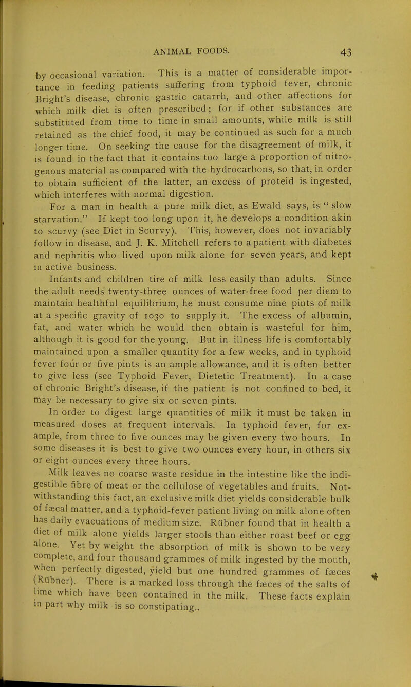 by occasional variation. This is a matter of considerable impor- tance in feeding patients suffering from typhoid fever, chronic Bright's disease, chronic gastric catarrh, and other affections for which millc diet is often prescribed; for if other substances are substituted from time to time in small amounts, while milk is still retained as the chief food, it may be continued as such for a much longer time. On seeking the cause for the disagreement of milk, it is found in the fact that it contains too large a proportion of nitro- genous material as compared with the hydrocarbons, so that, in order to obtain sufficient of the latter, an excess of proteid is ingested, which interferes with normal digestion. For a man in health a pure milk diet, as Ewald says, is  slow starvation. If kept too long upon it, he develops a condition akin to scurvy (see Diet in Scurvy). This, however, does not invariably follow in disease, and J. K. Mitchell refers to a patient with diabetes and nephritis who lived upon milk alone for seven years, and kept in active business. Infants and children tire of milk less easily than adults. Since the adult needs twenty-three ounces of water-free food per diem to maintain healthful equilibrium, he must consume nine pints of milk at a specific gravity of 1030 to supply it. The excess of albumin, fat, and water which he would then obtain is wasteful for him, although it is good for the young. But in illness life is comfortably maintained upon a smaller quantity for a few weeks, and in typhoid fever four or five pints is an ample allowance, and it is often better to give less (see Typhoid Fever, Dietetic Treatment). In a case of chronic Bright's disease, if the patient is not confined to bed, it may be necessary to give six or seven pints. In order to digest large quantities of milk it must be taken in measured doses at frequent intervals. In typhoid fever, for ex- ample, from three to five ounces may be given every two hours. In some diseases it is best to give two ounces every hour, in others six or eight ounces every three hours. Milk leaves no coarse waste residue in the intestine like the indi- gestible fibre of meat or the cellulose of vegetables and fruits. Not- withstanding this fact, an exclusive milk diet yields considerable bulk of faecal matter, and a typhoid-fever patient living on milk alone often has daily evacuations of medium size. Rlibner found that in health a diet of milk alone yields larger stools than either roast beef or egg alone. Yet by weight the absorption of milk is shown to be very complete, and four thousand grammes of milk ingested by the mouth, when perfectly digested, yield but one hundred grammes of f^ces (RUbner). There is a marked loss through the ffeces of the salts of lime which have been contained in the milk. These facts explain in part why milk is so constipating..