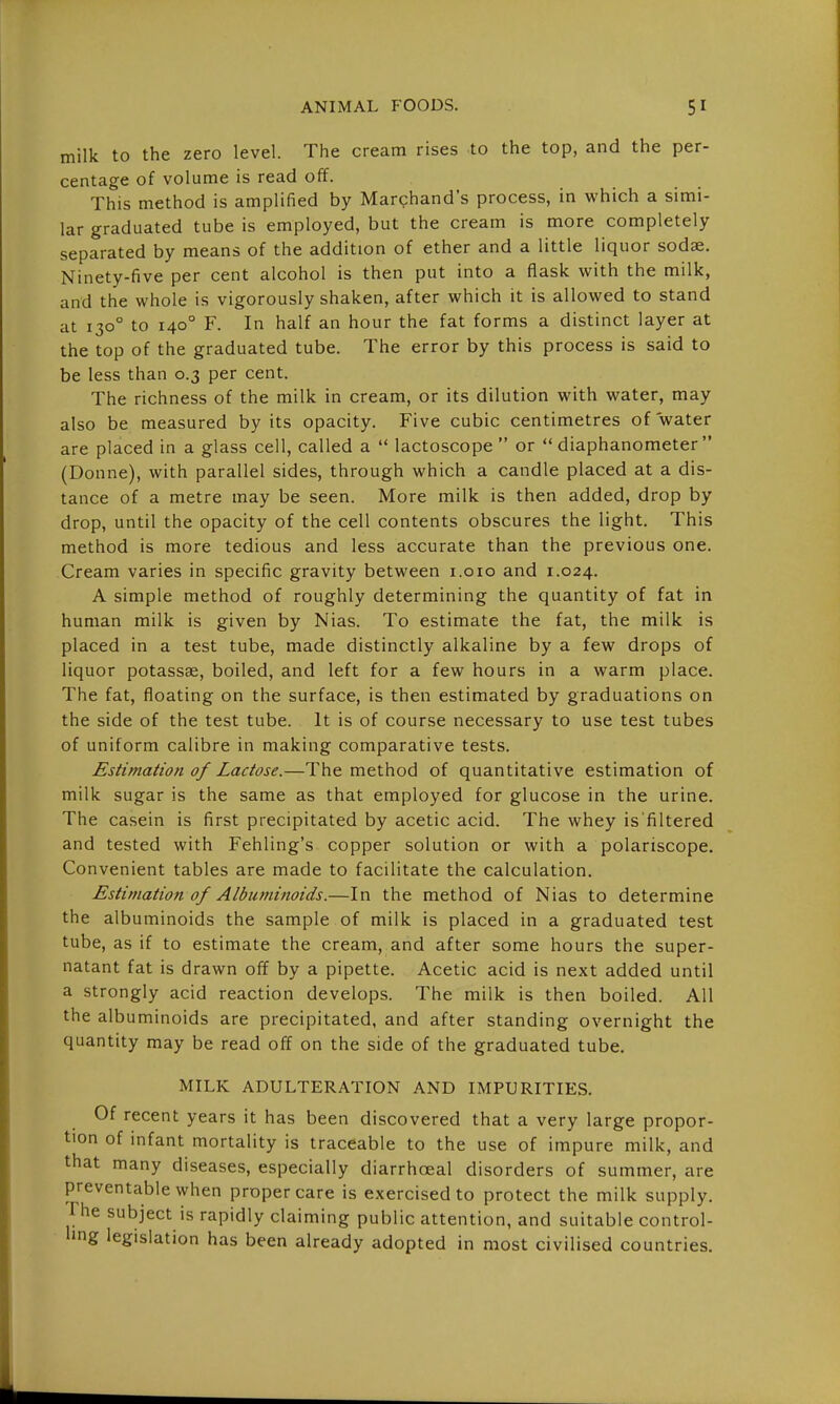 milk to the zero level. The cream rises to the top, and the per- centage of volume is read off. This method is amplified by Marchand's process, in which a simi- lar graduated tube is employed, but the cream is more completely separated by means of the addition of ether and a little liquor sodae. Ninety-five per cent alcohol is then put into a flask with the milk, and the whole is vigorously shaken, after which it is allowed to stand at 130° to 140° F. In half an hour the fat forms a distinct layer at the top of the graduated tube. The error by this process is said to be less than 0.3 per cent. The richness of the milk in cream, or its dilution with water, may also be measured by its opacity. Five cubic centimetres of water are placed in a glass cell, called a  lactoscope  or *'diaphanometer  (Donne), with parallel sides, through which a candle placed at a dis- tance of a metre may be seen. More milk is then added, drop by drop, until the opacity of the cell contents obscures the light. This method is more tedious and less accurate than the previous one. Cream varies in specific gravity between i.oio and 1.024. A simple method of roughly determining the quantity of fat in human milk is given by Nias. To estimate the fat, the milk is placed in a test tube, made distinctly alkaline by a few drops of liquor potassse, boiled, and left for a few hours in a warm place. The fat, floating on the surface, is then estimated by graduations on the side of the test tube. It is of course necessary to use test tubes of uniform calibre in making comparative tests. Estimation of Lactose.—The method of quantitative estimation of milk sugar is the same as that employed for glucose in the urine. The casein is first precipitated by acetic acid. The whey is'filtered and tested with Fehling's copper solution or with a polariscope. Convenient tables are made to facilitate the calculation. Estimation of Albuminoids.—In the method of Nias to determine the albuminoids the sample of milk is placed in a graduated test tube, as if to estimate the cream, and after some hours the super- natant fat is drawn off by a pipette. Acetic acid is next added until a strongly acid reaction develops. The milk is then boiled. All the albuminoids are precipitated, and after standing overnight the quantity may be read off on the side of the graduated tube. MILK ADULTERATION AND IMPURITIES. Of recent years it has been discovered that a very large propor- tion of infant mortality is traceable to the use of impure milk, and that many diseases, especially diarrhoeal disorders of summer, are preventable when proper care is exercised to protect the milk supply, rhe subject is rapidly claiming public attention, and suitable control- ling legislation has been already adopted in most civilised countries.