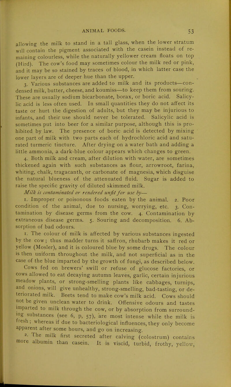 allowing the milk to stand in a tall glass, when the lower stratum will contain the pigment associated with the casein instead of re- maining colourless, while the naturally yellower cream floats on top (Hird). The cow's food may sometimes colour the milk red or pink, and it may be so stained by traces of blood, in which latter case the lower layers are of deeper hue than the upper. 3. Various substances are added to milk and its products—con- densed milk, butter, cheese, and koumiss—to keep them from souring. These are usually sodium bicarbonate, borax, or boric acid. Salicy- lic acid is less often used. In small quantities they do not affect its taste or hurt the digestion of adults, but they may be injurious to infants, and their use should never be tolerated. Salicylic acid is sometimes put into beer for a similar purpose, although this is pro- hibited by law. The presence of boric acid is detected by mixing one part of milk with two parts each of hydrochloric acid and satu- rated turmeric tincture. After drying on a water bath and adding a little ammonia, a dark-blue colour appears which changes to green. 4. Both milk and cream, after dilution with water, are sometimes thickened again with such substances as flour, arrowroot, farina, whiting, chalk, tragacanth, or carbonate of magnesia, which disguise the natural blueness of the attenuated fluid. Sugar is added to raise the specific gravity of diluted skimmed milk. Milk is contatninaied or rendered unfit for use by— I. Improper or poisonous foods eaten by the animal. 2. Poor condition of the animal, due to nursing, worrying, etc. 3. Con- tamination by disease germs from the cow. 4. Contamination by extraneous disease germs, 5. Souring and decomposition. 6. Ab- sorption of bad odours: 1. The colour of milk is afi^^ected by various substances ingested by the cow; thus madder turns it saffron, rhubarb makes it red or yellow (Mosler), and it is coloured blue by some drugs. The colour is then uniform throughout the milk, and not superficial as m the case of the blue imparted by the growth of fungi, as described below. Cows fed on brewers' swill or refuse of glucose factories, or cows allowed to eat decaying autumn leaves, garlic, certain injurious meadow plants, or strong-smelling plants like cabbages, turnips, and onions, will give unhealthy, strong-smelling, bad-tasting, or de- teriorated milk. Beets tend to make cow's milk acid. Cows should not be given unclean water to drink. Offensive odours and tastes imparted to milk through the cow, or by absorption from surround- ing substances (see 6, p, 57), are most intense while the milk is fresh ; whereas if due to bacteriological influences, they only become apparent after some hours, and go on increasing. 2. The milk first secreted after calving (colostrum) contains more albumin than casein. It is viscid, turbid, frothy, yellov.-,