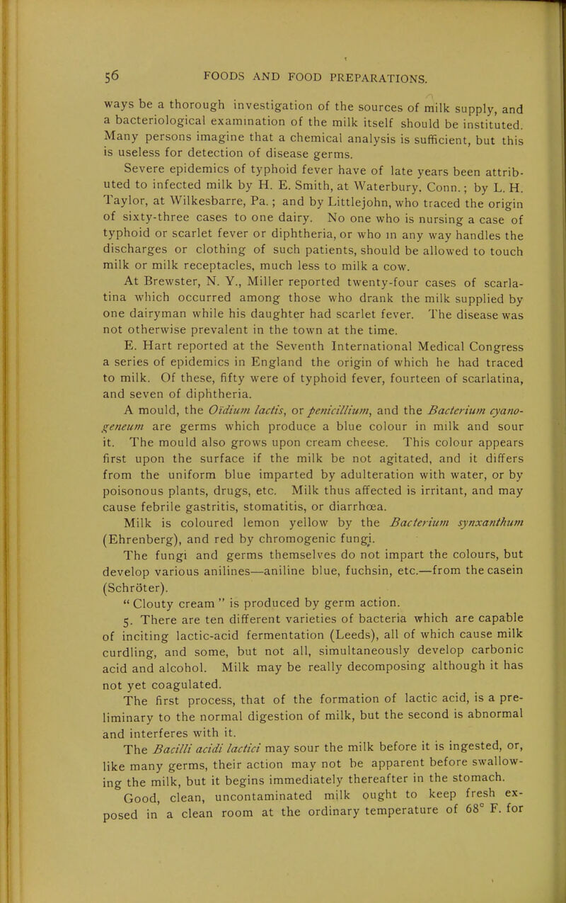 ways be a thorough investigation of the sources of milk supply, and a bacteriological examination of the milk itself should be instituted. Many persons imagine that a chemical analysis is sufficient, but this is useless for detection of disease germs. Severe epidemics of typhoid fever have of late years been attrib- uted to infected milk by H. E. Smith, at Waterbury. Conn.; by L. H. Taylor, at Wilkesbarre, Pa.; and by Littlejohn, who traced the origin of sixty-three cases to one dairy. No one who is nursing a case of typhoid or scarlet fever or diphtheria, or who m any way handles the discharges or clothing of such patients, should be allowed to touch milk or milk receptacles, much less to milk a cow. At Brewster, N. Y., Miller reported twenty-four cases of scarla- tina which occurred among those who drank the milk supplied by one dairyman while his daughter had scarlet fever. The disease was not otherwise prevalent in the town at the time. E. Hart reported at the Seventh International Medical Congress a series of epidemics in England the origin of which he had traced to milk. Of these, fifty were of typhoid fever, fourteen of scarlatina, and seven of diphtheria. A mould, the Oidium lactis, or pent'cillium, and the Bacterium cyano- geneum are germs which produce a blue colour in milk and sour it. The mould also grows upon cream cheese. This colour appears first upon the surface if the milk be not agitated, and it differs from the uniform blue imparted by adulteration with water, or by poisonous plants, drugs, etc. Milk thus affected is irritant, and may cause febrile gastritis, stomatitis, or diarrhoea. Milk is coloured lemon yellow by the Bacterium synxanthu7n (Ehrenberg), and red by chromogenic fungi. The fungi and germs themselves do not impart the colours, but develop various anilines—aniline blue, fuchsin, etc.—from the casein (Schroter).  Clouty cream  is produced by germ action. 5. There are ten different varieties of bacteria which are capable of inciting lactic-acid fermentation (Leeds), all of which cause milk curdling, and some, but not all, simultaneously develop carbonic acid and alcohol. Milk may be really decomposing although it has not yet coagulated. The first process, that of the formation of lactic acid, is a pre- liminary to the normal digestion of milk, but the second is abnormal and interferes with it. The Bacilli acidi lactici may sour the milk before it is ingested, or, like many germs, their action may not be apparent before swallow- ing the milk, but it begins immediately thereafter in the stomach. Good, clean, uncontaminated milk ought to keep fresh ex- posed in' a clean room at the ordinary temperature of 68° F. for
