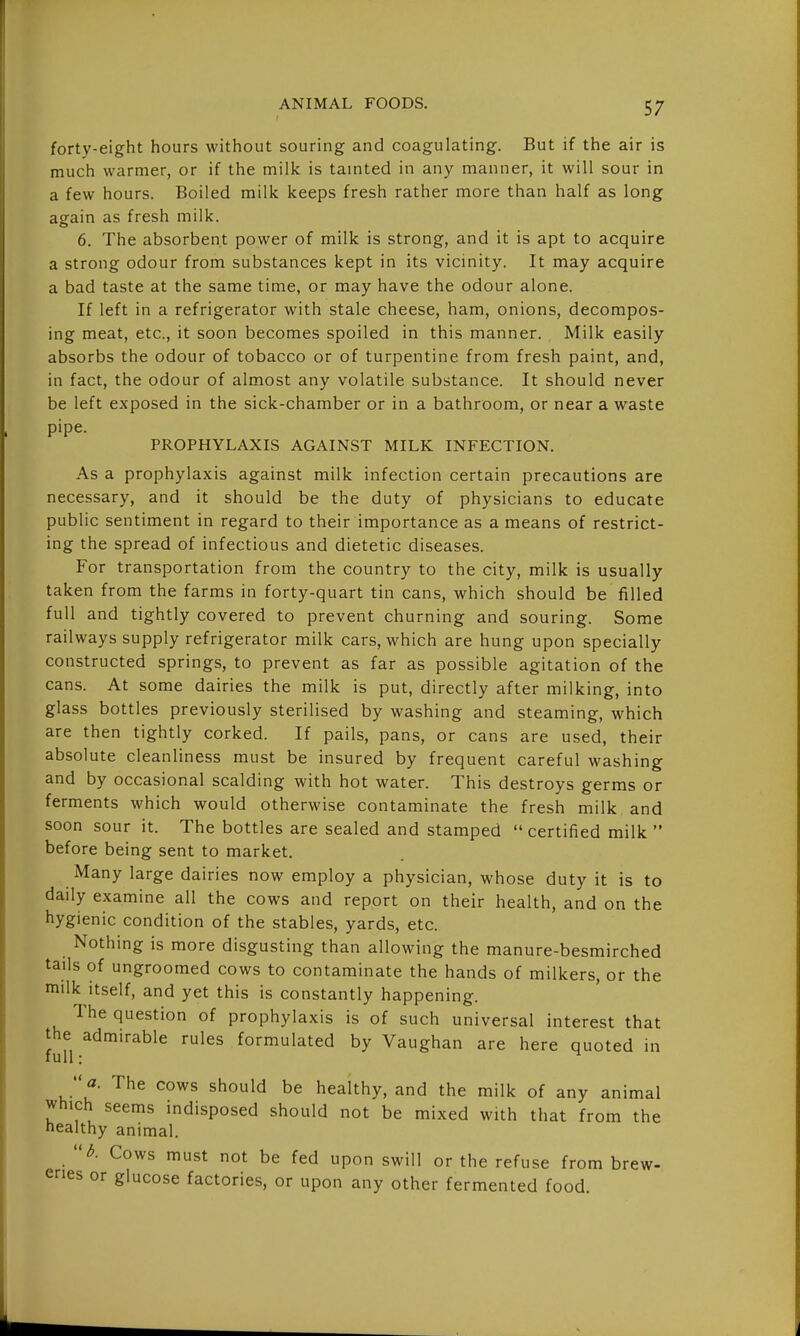 forty-eight hours without souring and coagulating. But if the air is much warmer, or if the milk is tainted in any manner, it will sour in a few hours. Boiled milk keeps fresh rather more than half as long again as fresh milk. 6. The absorbent power of milk is strong, and it is apt to acquire a strong odour from substances kept in its vicinity. It may acquire a bad taste at the same time, or may have the odour alone. If left in a refrigerator with stale cheese, ham, onions, decompos- ing meat, etc., it soon becomes spoiled in this manner. Milk easily absorbs the odour of tobacco or of turpentine from fresh paint, and, in fact, the odour of almost any volatile substance. It should never be left exposed in the sick-chamber or in a bathroom, or near a waste pipe. PROPHYLAXIS AGAINST MILK INFECTION. As a prophylaxis against milk infection certain precautions are necessary, and it should be the duty of physicians to educate public sentiment in regard to their importance as a means of restrict- ing the spread of infectious and dietetic diseases. For transportation from the country to the city, milk is usually taken from the farms in forty-quart tin cans, which should be filled full and tightly covered to prevent churning and souring. Some railways supply refrigerator milk cars, which are hung upon specially constructed springs, to prevent as far as possible agitation of the cans. At some dairies the milk is put, directly after milking, into glass bottles previously sterilised by washing and steaming, which are then tightly corked. If pails, pans, or cans are used, their absolute cleanliness must be insured by frequent careful washing and by occasional scalding with hot water. This destroys germs or ferments which would otherwise contaminate the fresh milk and soon sour it. The bottles are sealed and stamped  certified milk  before being sent to market. Many large dairies now employ a physician, whose duty it is to daily examine all the cows and report on their health, and on the hygienic condition of the stables, yards, etc. Nothing is more disgusting than allowing the manure-besmirched tails of ungroomed cows to contaminate the hands of milkers, or the milk itself, and yet this is constantly happening. The question of prophylaxis is of such universal interest that the admirable rules formulated by Vaughan are here quoted in full: ^  a. The cows should be healthy, and the milk of any animal which seems indisposed should not be mixed with that from the healthy animal. Cows must not be fed upon swill or the refuse from brew- eries or glucose factories, or upon any other fermented food.