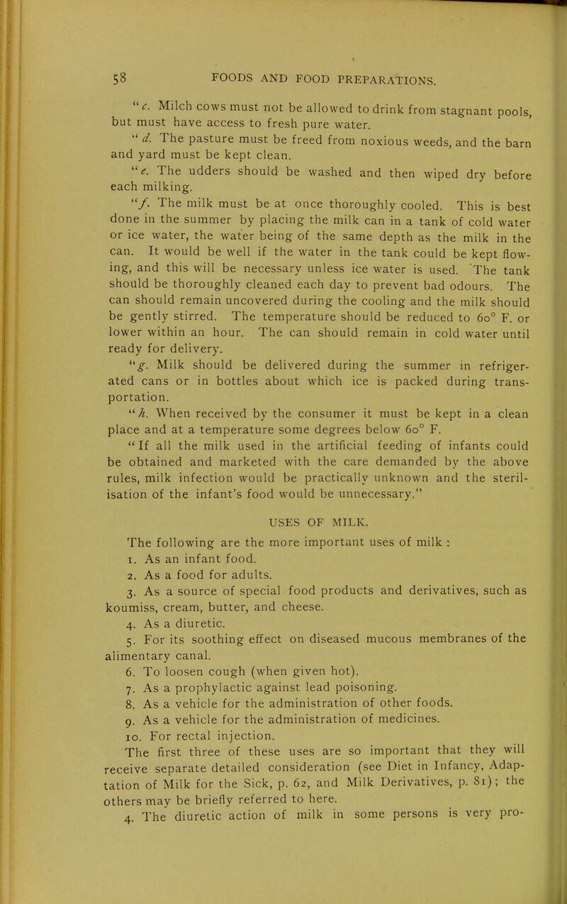  c. Milch cows must not be allowed to drink from stagnant pools, but must have access to fresh pure water.  d. The pasture must be freed from noxious weeds, and the barn and yard must be kept clean. e. The udders should be washed and then wiped dry before each milking. /. The milk must be at once thoroughly cooled. This is best done in the summer by placing the milk can in a tank of cold water or ice water, the water being of the same depth as the milk in the can. It would be well if the water in the tank could be kept flow- ing, and this will be necessary unless ice water is used. 'The tank should be thoroughly cleaned each day to prevent bad odours. The can should remain uncovered during the cooling and the milk should be gently stirred. The temperature should be reduced to 60° F. or lower within an hour. The can should remain in cold water until ready for delivery. Milk should be delivered during the summer in refriger- ated cans or in bottles about which ice is packed during trans- portation. h. When received by the consumer it must be kept in a clean place and at a temperature some degrees below 60° F. If all the milk used in the artificial feeding of infants could be obtained and marketed with the care demanded by the above rules, milk infection would be practically unknown and the steril- isation of the infant's food would be unnecessary. USES OF MILK. The following are the more important uses of milk : 1. As an infant food. 2. As a food for adults. 3. As a source of special food products and derivatives, such as koumiss, cream, butter, and cheese. 4. As a diuretic. 5. For its soothing effect on diseased mucous membranes of the alimentary canal. 6. To loosen cough (when given hot). 7. As a prophylactic against lead poisoning. 8. As a vehicle for the administration of other foods. 9. As a vehicle for the administration of medicines. 10. For rectal injection. The first three of these uses are so important that they will receive separate detailed consideration (see Diet in Infancy, Adap- tation of Milk for the Sick, p. 62, and Milk Derivatives, p. 81); the others may be briefly referred to here. 4. The diuretic action of milk in some persons is very pro-