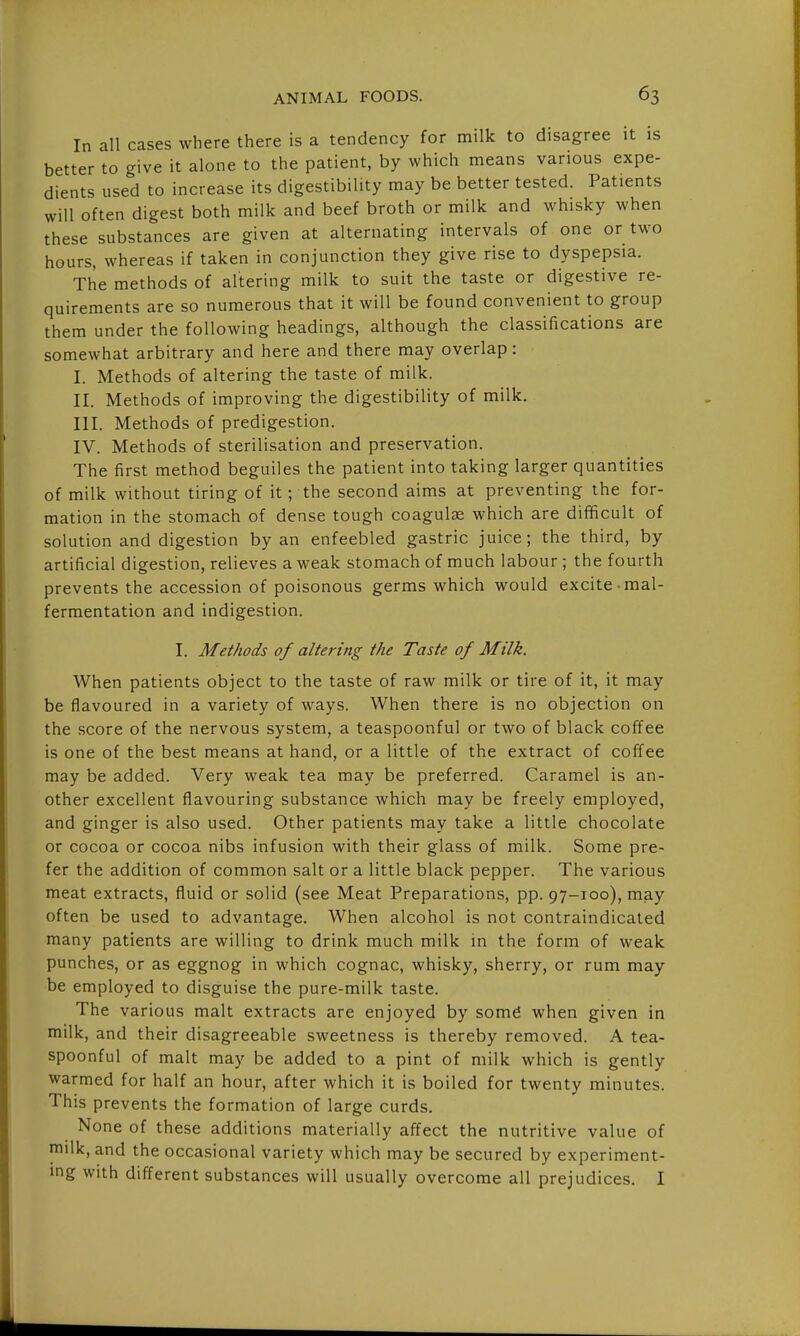 In all cases where there is a tendency for milk to disagree it is better to give it alone to the patient, by which means various expe- dients used to increase its digestibility may be better tested. Patients will often digest both milk and beef broth or milk and whisky when these substances are given at alternating intervals of one or two hours, whereas if taken in conjunction they give rise to dyspepsia. The methods of altering milk to suit the taste or digestive re- quirements are so numerous that it will be found convenient to group them under the following headings, although the classifications are somewhat arbitrary and here and there may overlap: I. Methods of altering the taste of milk. II. Methods of improving the digestibility of milk. III. Methods of predigestion. IV. Methods of sterilisation and preservation. The first method beguiles the patient into taking larger quantities of milk without tiring of it; the second aims at preventing the for- mation in the stomach of dense tough coagulse which are difficult of solution and digestion by an enfeebled gastric juice; the third, by artificial digestion, relieves a weak stomach of much labour ; the fourth prevents the accession of poisonous germs which would excite mal- fermentation and indigestion. I. Methods of altering the Taste of Milk. When patients object to the taste of raw milk or tire of it, it may be flavoured in a variety of ways. When there is no objection on the score of the nervous system, a teaspoonful or two of black coffee is one of the best means at hand, or a little of the extract of coffee may be added. Very weak tea may be preferred. Caramel is an- other excellent flavouring substance which may be freely employed, and ginger is also used. Other patients may take a little chocolate or cocoa or cocoa nibs infusion with their glass of milk. Some pre- fer the addition of common salt or a little black pepper. The various meat extracts, fluid or solid (see Meat Preparations, pp. 97-100), may often be used to advantage. When alcohol is not contraindicaled many patients are willing to drink much milk in the form of weak punches, or as eggnog in which cognac, whisky, sherry, or rum may be employed to disguise the pure-milk taste. The various malt extracts are enjoyed by somg when given in milk, and their disagreeable sweetness is thereby removed. A tea- spoonful of malt may be added to a pint of milk which is gently warmed for half an hour, after which it is boiled for twenty minutes. This prevents the formation of large curds. None of these additions materially affect the nutritive value of milk, and the occasional variety which may be secured by experiment- ing with different substances will usually overcome all prejudices. I