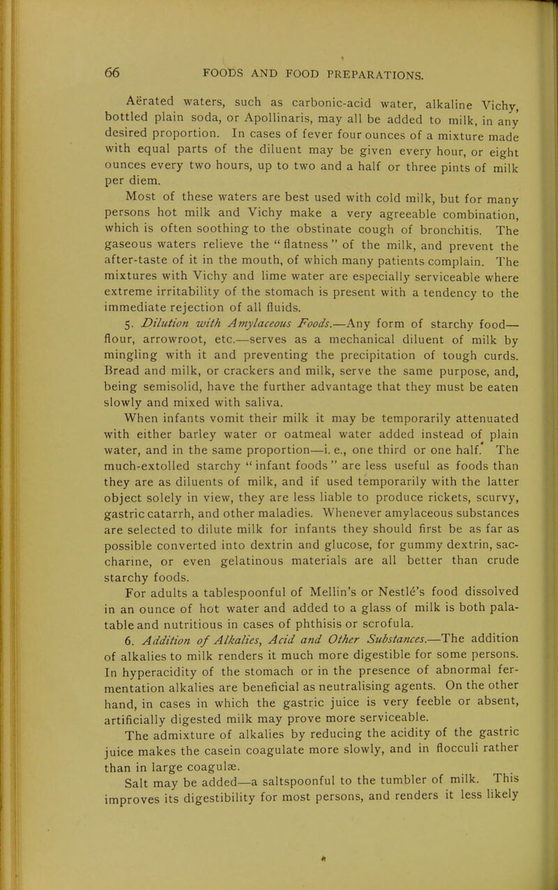 Aerated waters, such as carbonic-acid water, alkaline Vichy, bottled plain soda, or ApoUinaris, may all be added to milk, in any desired proportion. In cases of fever four ounces of a mixture made with equal parts of the diluent may be given every hour, or eight ounces every two hours, up to two and a half or three pints of milk per diem. Most of these waters are best used with cold milk, but for many persons hot milk and Vichy make a very agreeable combination, which is often soothing to the obstinate cough of bronchitis. The gaseous waters relieve the  flatness  of the milk, and prevent the after-taste of it in the mouth, of which many patients complain. The mixtures with Vichy and lime water are especially serviceable where extreme irritability of the stomach is present with a tendency to the immediate rejection of all fluids. 5. Dilution with Amylaceous Foods.—Any form of starchy food— flour, arrowroot, etc.—serves as a mechanical diluent of milk by mingling with it and preventing the precipitation of tough curds. Bread and milk, or crackers and milk, serve the same purpose, and, being semisolid, have the further advantage that they must be eaten slowly and mixed with saliva. When infants vomit their milk it may be temporarily attenuated with either barley water or oatmeal water added instead of plain water, and in the same proportion—i. e., one third or one half. The much-extolled starchy  infant foods  are less useful as foods than they are as diluents of milk, and if used temporarily with the latter object solely in view, they are less liable to produce rickets, scurvy, gastric catarrh, and other maladies. Whenever amylaceous substances are selected to dilute milk for infants they should first be as far as possible converted into dextrin and glucose, for gummy dextrin, sac- charine, or even gelatinous materials are all better than crude starchy foods. For adults a tablespoonful of Mellin's or Nestle's food dissolved in an ounce of hot water and added to a glass of milk is both pala- table and nutritious in cases of phthisis or scrofula. 6. Addition of Alkalies, Acid and Other Substances.—The addition of alkalies to milk renders it much more digestible for some persons. In hyperacidity of the stomach or in the presence of abnormal fer- mentation alkalies are beneficial as neutralising agents. On the other hand, in cases in which the gastric juice is very feeble or absent, artificially digested milk may prove more serviceable. The admixture of alkalies by reducing the acidity of the gastric juice makes the casein coagulate more slowly, and in flocculi rather than in large coagulae. Salt may be added—a saltspoonful to the tumbler of milk. This improves its digestibility for most persons, and renders it less likely