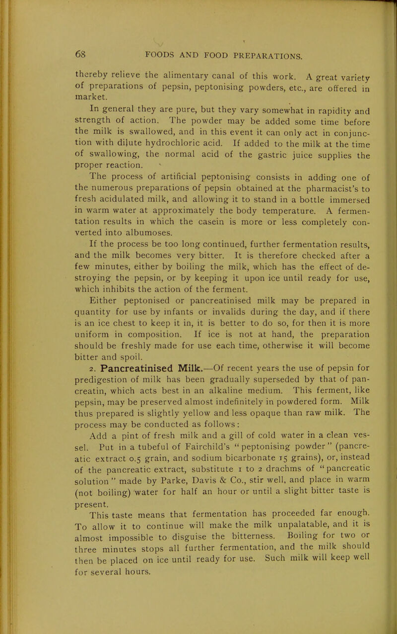 thereby relieve the alimentary canal of this work. A great variety of preparations of pepsin, peptonising powders, etc., are offered in market. In general they are pure, but they vary somewhat in rapidity and strength of action. The powder may be added some time before the milk is swallowed, and in this event it can only act in conjunc- tion with dilute hydrochloric acid. If added to the milk at the time of swallowing, the normal acid of the gastric juice supplies the proper reaction. The process of artificial peptonising consists in adding one of the numerous preparations of pepsin obtained at the pharmacist's to fresh acidulated milk, and allowing it to stand in a bottle immersed in warm water at approximately the body temperature. A fermen- tation results in which the casein is more or less completely con- verted into albumoses. If the process be too long continued, further fermentation results, and the milk becomes very bitter. It is therefore checked after a few minutes, either by boiling the milk, which has the effect of de- stroying the pepsin, or by keeping it upon ice until ready for use, which inhibits the action of the ferment. Either peptonised or pancreatinised milk may be prepared in quantity for use by mfants or invalids during the day, and if there is an ice chest to keep it in, it is better to do so, for then it is more uniform in composition. If ice is not at hand, the preparation should be freshly made for use each time, otherwise it will become bitter and spoil. 2. Pancreatinised Milk.—Of recent years the use of pepsin for predigestion of milk has been gradually superseded by that of pan- creatin, which acts best in an alkaline medium. This ferment, like pepsin, may be preserved almost indefinitely in powdered form. Milk thus prepared is slightly yellow and less opaque than raw milk. The process may be conducted as follows: Add a pint of fresh milk and a gill of cold water in a clean ves- sel. Put in a tubeful of Fairchild's peptonising powder (pancre- atic extract 0.5 grain, and sodium bicarbonate 15 grains), or, instead of the pancreatic extract, substitute i to 2 drachms of pancreatic solution  made by Parke, Davis & Co., stir well, and place in warm (not boiling) water for half an hour or until a slight bitter taste is present. This taste means that fermentation has proceeded far enough. To allow it to continue will make the milk unpalatable, and it is almost impossible to disguise the bitterness. Boiling for two or three minutes stops all further fermentation, and the milk should then be placed on ice until ready for use. Such milk will keep well for several hours.