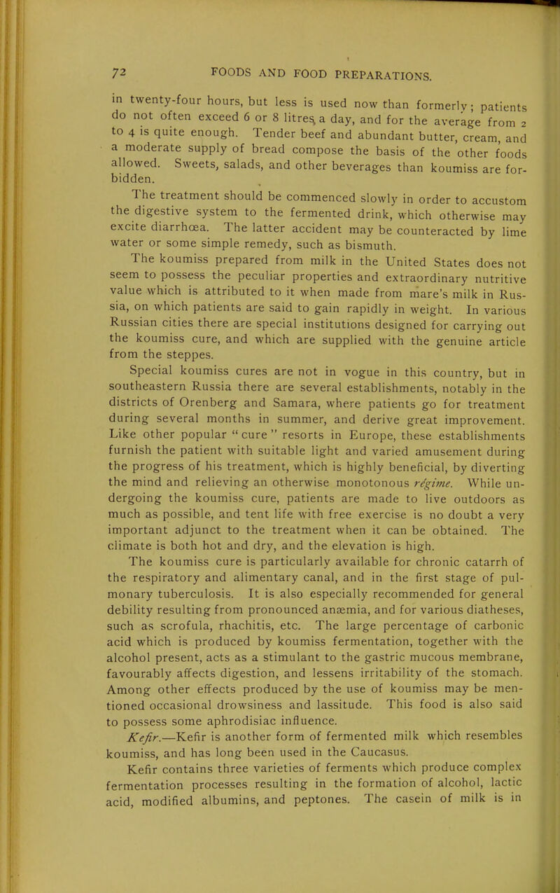 in twenty-four hours, but less is used now than formerly; patients do not often exceed 6 or 8 litres a day, and for the average from 2 to 4 IS quite enough. Tender beef and abundant butter, cream, and a moderate supply of bread compose the basis of the other foods allowed. Sweets, salads, and other beverages than koumiss are for- bidden. The treatment should be commenced slowly in order to accustom the digestive system to the fermented drink, which otherwise may excite diarrhoea. The latter accident may be counteracted by lime water or some simple remedy, such as bismuth. The koumiss prepared from milk in the United States does not seem to possess the peculiar properties and extraordinary nutritive value which is attributed to it when made from mare's milk in Rus- sia, on which patients are said to gain rapidly in weight. In various Russian cities there are special institutions designed for carrying out the koumiss cure, and which are supplied with the genuine article from the steppes. Special koumiss cures are not in vogue in this country, but in southeastern Russia there are several establishments, notably in the districts of Orenberg and Samara, where patients go for treatment during several months in summer, and derive great improvement. Like other popular cure resorts in Europe, these establishments furnish the patient with suitable light and varied amusement during the progress of his treatment, which is highly beneficial, by diverting the mind and relieving an otherwise monotonous regime. While un- dergoing the koumiss cure, patients are made to live outdoors as much as possible, and tent life with free exercise is no doubt a very important adjunct to the treatment when it can be obtained. The climate is both hot and dry, and the elevation is high. The koumiss cure is particularly available for chronic catarrh of the respiratory and alimentary canal, and in the first stage of pul- monary tuberculosis. It is also especially recommended for general debility resulting from pronounced anaemia, and for various diatheses, such as scrofula, rhachitis, etc. The large percentage of carbonic acid which is produced by koumiss fermentation, together M'ith the alcohol present, acts as a stimulant to the gastric mucous membrane, favourably affects digestion, and lessens irritability of the stomach. Among other effects produced by the use of koumiss may be men- tioned occasional drowsiness and lassitude. This food is also said to possess some aphrodisiac influence. JCeJir.—Kefir is another form of fermented milk which resembles koumiss, and has long been used in the Caucasus. Kefir contains three varieties of ferments which produce complex fermentation processes resulting in the formation of alcohol, lactic acid, modified albumins, and peptones. The casein of milk is in