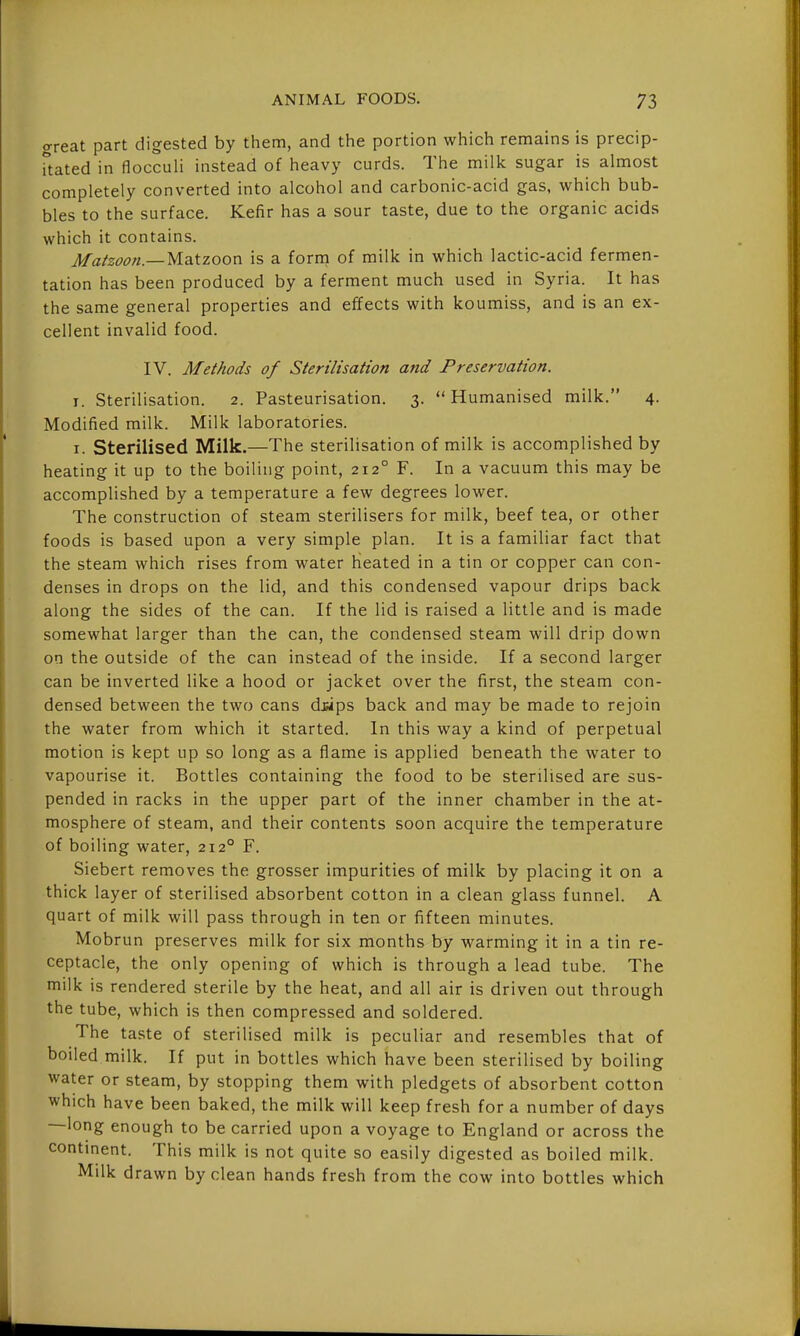 o-reat part digested by them, and the portion which remains is precip- Uated in flocculi instead of heavy curds. The milk sugar is almost completely converted into alcohol and carbonic-acid gas, which bub- bles to the surface. Kefir has a sour taste, due to the organic acids which it contains. Matzoon.— yidiizoon is a form of milk in which lactic-acid fermen- tation has been produced by a ferment much used in Syria. It has the same general properties and effects with koumiss, and is an ex- cellent invalid food. IV. Methods of Sterilisation and Preservation. I. Sterilisation. 2. Pasteurisation. 3. Humanised milk. 4. Modified milk. Milk laboratories. I. Sterilised Milk.—The sterilisation of milk is accomplished by heating it up to the boiling point, 212° F. In a vacuum this may be accomplished by a temperature a few degrees lower. The construction of steam sterilisers for milk, beef tea, or other foods is based upon a very simple plan. It is a familiar fact that the steam which rises from water heated in a tin or copper can con- denses in drops on the lid, and this condensed vapour drips back along the sides of the can. If the lid is raised a little and is made somewhat larger than the can, the condensed steam will drip down on the outside of the can instead of the inside. If a second larger can be inverted like a hood or jacket over the first, the steam con- densed between the two cans dwps back and may be made to rejoin the water from which it started. In this way a kind of perpetual motion is kept up so long as a flame is applied beneath the water to vapourise it. Bottles containing the food to be sterilised are sus- pended in racks in the upper part of the inner chamber in the at- mosphere of steam, and their contents soon acquire the temperature of boiling water, 212° F. Siebert removes the grosser impurities of milk by placing it on a thick layer of sterilised absorbent cotton in a clean glass funnel. A quart of milk will pass through in ten or fifteen minutes. Mobrun preserves milk for six months by warming it in a tin re- ceptacle, the only opening of which is through a lead tube. The milk is rendered sterile by the heat, and all air is driven out through the tube, which is then compressed and soldered. The taste of sterilised milk is peculiar and resembles that of boiled milk. If put in bottles which have been sterilised by boiling water or steam, by stopping them with pledgets of absorbent cotton which have been baked, the milk will keep fresh for a number of days —long enough to be carried upon a voyage to England or across the contment. This milk is not quite so easily digested as boiled milk. Milk drawn by clean hands fresh from the cow into bottles which