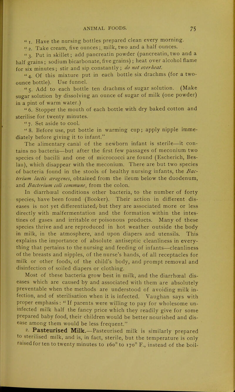  I. Have the nursing bottles prepared clean every morning.  2. Take cream, five ounces ;. milk, two and a half ounces. 3. Put in skillet; add pancreatin powder (pancreatin, two and a half grains ; sodium bicarbonate, five grains); heat over alcohol flame for six minutes; stir and sip constantly; do not overheat. 4. Of this mixture put in each bottle six drachms (for a two- ounce bottle). Use funnel. 5. Add to each bottle ten drachms of sugar solution. (Make sugar solution by dissolving an ounce of sugar of milk (one powder) in a pint of warm water.)  6. Stopper the mouth of each bottle with dry baked cotton and sterilise for twenty minutes.  7. Set aside to cool. 8. Before use, put bottle in warming cup; apply nipple imme- diately before giving it to infant. The alimentary canal of the newborn infant is sterile—it con- tains no bacteria—but after the first few passages of meconium two species of bacilli and one of micrococci are found (Escherich, Bes- lau), which disappear with the meconium. There are but two species of bacteria found in the stools of healthy nursing infants, the Bac- terium lactis (Brogenes, obtained from the ileum below the duodenum, and Bacterium coli commune, from the colon. In diarrhoeal conditions other bacteria, to the number of forty species, have been found (Booker). Their action in different dis- eases is not yet differentiated, but they are associated more or less directly with malfermentation and the formation within the intes- tines of gases and irritable or poisonous products. Many of these species thrive and are reproduced in hot weather outside the body in milk, in the atmosphere, and upon diapers and utensils. This explains the importance of absolute antiseptic cleanliness in every- thing that pertains to the nursing and feeding of infants—cleanliness of the breasts and nipples, of the nurse's hands, of all receptacles for milk or other foods, of the child's body, and prompt removal and disinfection of soiled diapers or clothing. Most of these bacteria grow best in milk, and the diarrhoeal dis- eases which are caused by and associated with them are absolutely preventable when the methods are understood of avoiding milk in- fection, and of sterilisation when it is infected. Vaughan says with proper emphasis: If parents were willing to pay for wholesome un- infected milk half the fancy price which they readily give for some prepared baby food, their children would be better nourished and dis- ease among them would be less frequent. 2. Pasteurised Milk.—Pasteurised milk is similarly prepared to sterilised milk, and is, in fact, sterile, but the temperature is only raised for ten to twenty minutes to 160° to 170° F., instead of the boil-