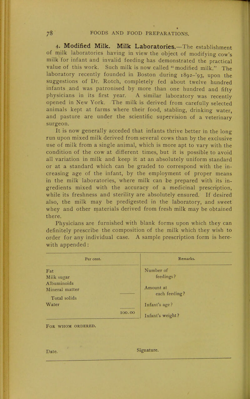4. Modified Milk. Milk Laboratories.—The establishment of milk laboratories having in view the object of modifying cow's milk for infant and invalid feeding has demonstrated the practical value of this work. Such milk is now called modified milk. The laboratory recently founded in Boston during i892-'93, upon the suggestions of Dr. Rotch, completely fed about twelve hundred infants and was patronised by more than one hundred and fifty physicians in its first year. A similar laboratory was recently opened in New York. The milk is derived from carefully selected animals kept at farms where their food, stabling, drinking water, and pasture are under the scientific supervision of a veterinary surgeon. It is now generally acceded that infants thrive better in the long run upon mixed milk derived from several cows than by the exclusive use of milk from a single animal, which is more apt to vary with the condition of the cow at different times, but it is possible to avoid all variation in milk and keep it at an absolutely uniform standard or at a standard which can be graded to correspond with the in- creasing age of the infant, by the employment of proper means in the milk laboratories, where milk can be prepared with its in- gredients mixed with the accuracy of a medicinal prescription, while its freshness and sterility are absolutely ensured. If desired also, the milk may be predigested in the laboratory, and sweet whey and other materials derived from fresh milk may be obtained there. Physicians are furnished with blank forms upon which they can definitely prescribe the composition of the milk which they wish to order for any individual case. A sample prescription form is here- with appended: Per cent. Remarks. Fat Number of Milk sugar feedings? Albuminoids Mineral matter Amount at each feeding? Total solids Water Infant's age? 100.00 Infant's weight ? For whom ordered. Date. Signature.