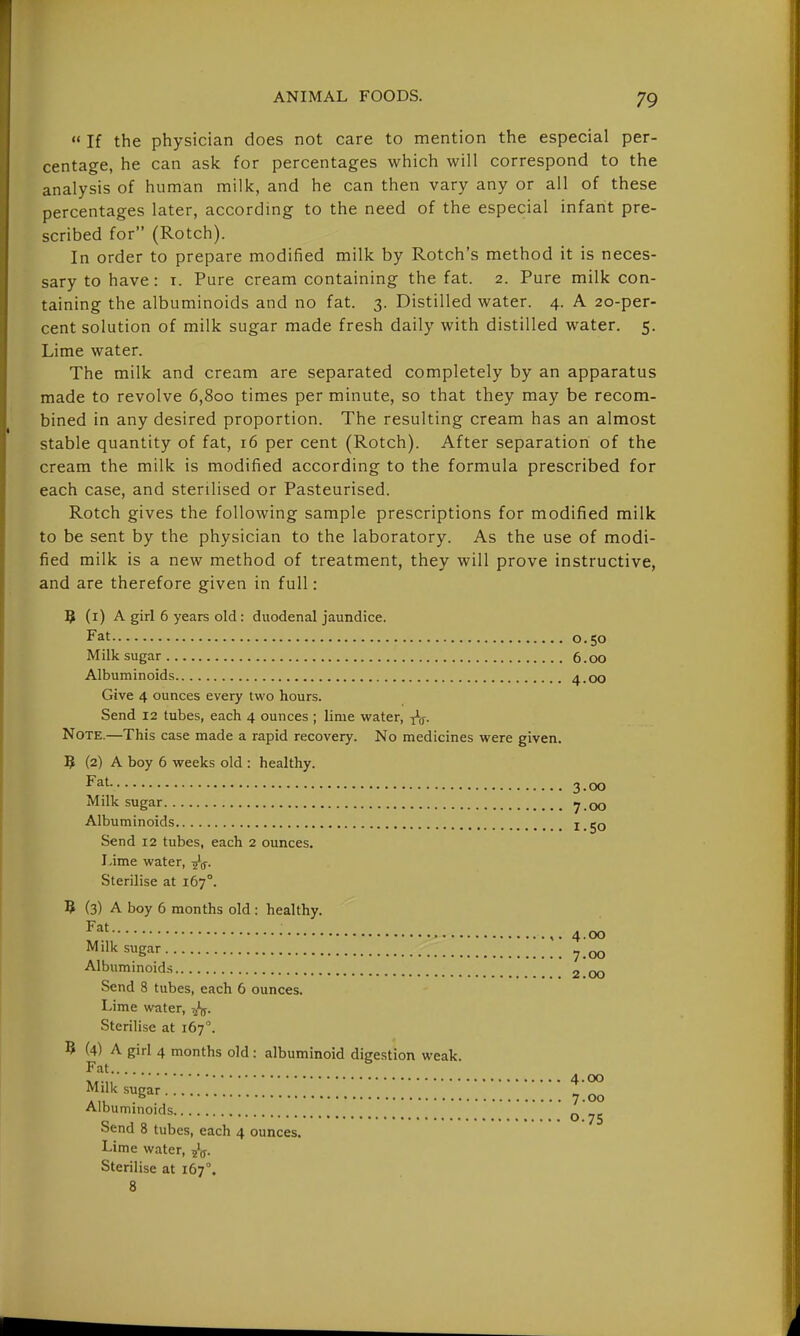  If the physician does not care to mention the especial per- centage, he can ask for percentages which will correspond to the analysis of human milk, and he can then vary any or all of these percentages later, according to the need of the especial infant pre- scribed for (Rotch). In order to prepare modified milk by Rotch's method it is neces- sary to have: i. Pure cream containing the fat. 2. Pure milk con- taining the albuminoids and no fat. 3. Distilled water. 4. A 20-per- cent solution of milk sugar made fresh daily with distilled water. 5. Lime water. The milk and cream are separated completely by an apparatus made to revolve 6,800 times per minute, so that they may be recom- bined in any desired proportion. The resulting cream has an almost stable quantity of fat, 16 per cent (Rotch). After separation of the cream the milk is modified according to the formula prescribed for each case, and sterilised or Pasteurised. Rotch gives the following sample prescriptions for modified milk to be sent by the physician to the laboratory. As the use of modi- fied milk is a new method of treatment, they will prove instructive, and are therefore given in full: ^ (i) A girl 6 years old : duodenal jaundice. Fat 0.50 Milk sugar 6.00 Albuminoids 4.00 Give 4 ounces every two hours. Send 12 tubes, each 4 ounces ; lime water, ^g. Note.—This case made a rapid recovery. No medicines were given. ? (2) A boy 6 weeks old : healthy. Fat 3 00 Milk sugar 7 .00 Albuminoids 1.50 Send 12 tubes, each 2 ounces. Lime water, ^g. Sterilise at 167°. ? (3) A boy 6 months old : healthy. • 4.00 ^'Ik sugar ^ Albuminoids 2 00 Send 8 tubes, each 6 ounces. Lime water, Sterilise at 167°. ? (4) A girl 4 months old: albuminoid digestion weak. Fat Milk sugar ^' „ .,, 7.00 Albuminoids ^ Send 8 tubes, each 4 ounces. Lime water, ^V- Sterilise at 167°. 8